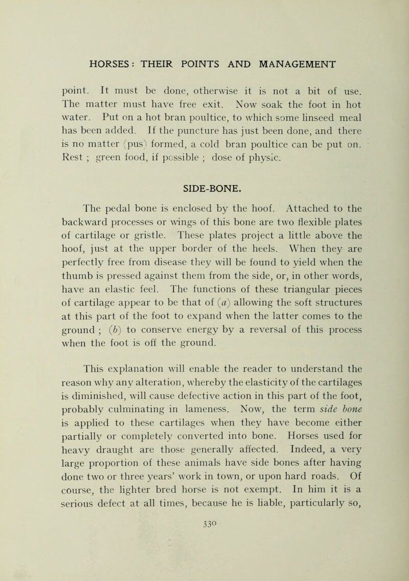 point. It must be done, otherwise it is not a bit of use. The matter must have free exit. Now soak the foot in hot water. Put on a hot bran poultice, to which some linseed meal has been added. If the puncture has just been done, and there is no matter (pus) formed, a cold bran poultice can be put on. Rest ; green food, if possible ; dose of physic. SIDE-BONE. The pedal bone is enclosed by the hoof. Attached to the backward processes or wings of this bone are two flexible plates of cartilage or gristle. These plates project a little above the hoof, just at the upper border of the heels. When they are perfectly free from disease they will be found to yield when the thumb is pressed against them from the side, or, in other words, have an elastic feel. The functions of these triangular pieces of cartilage appear to be that of (a) allowing the soft structures at this part of the foot to expand when the latter comes to the ground ; (b) to conserve energy by a reversal of this process when the foot is off the ground. This explanation will enable the reader to understand the reason why any alteration, whereby the elasticity of the cartilages is diminished, will cause defective action in this part of the foot, probably culminating in lameness. Now, the term side bone is applied to these cartilages when they have become either partially or completely converted into bone. Horses used for heavy draught are those generally affected. Indeed, a very large proportion of these animals have side bones after having done two or three years’ work in town, or upon hard roads. Of course, the lighter bred horse is not exempt. In him it is a serious defect at all times, because he is liable, particularly so,