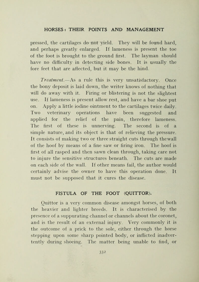 pressed, the cartilages do not yield. They will be found hard, and perhaps greatly enlarged. If lameness is present the toe of the foot is brought to the ground first. The layman should have no difficulty in detecting side bones. It is usually the fore feet that are affected, but it may be the hind. Treatment.—As a rule this is very unsatisfactory. Once the bony deposit is laid down, the writer knows of nothing that will do away with it. Firing or blistering is not the slightest use. If lameness is present allow rest, and have a bar shoe put on. Apply a little iodine ointment to the cartilages twice daily. Two veterinary operations have been suggested and applied for the relief of the pain, therefore lameness. The first of these is unnerving. The second is of a simple nature, and its object is that of relieving the pressure. It consists of making two or three straight cuts through thewall of the hoof by means of a fine saw or firing iron. The hoof is first of all rasped and then sawn clean through, taking care not to injure the sensitive structures beneath. The cuts are made on each side of the wall. If other means fail, the author would certainly advise the owner to have this operation done. It must not be supposed that it cures the disease. FISTULA OF THE FOOT (QUITTOR). Quittor is a very common disease amongst horses, of both the heavier and lighter breeds. It is characterised by the presence of a suppurating channel or channels about the coronet, and is the result of an external injury. Very commonly it is the outcome of a prick to the sole, either through the horse stepping upon some sharp pointed body, or inflicted inadver- tently during shoeing. The matter being unable to find, or