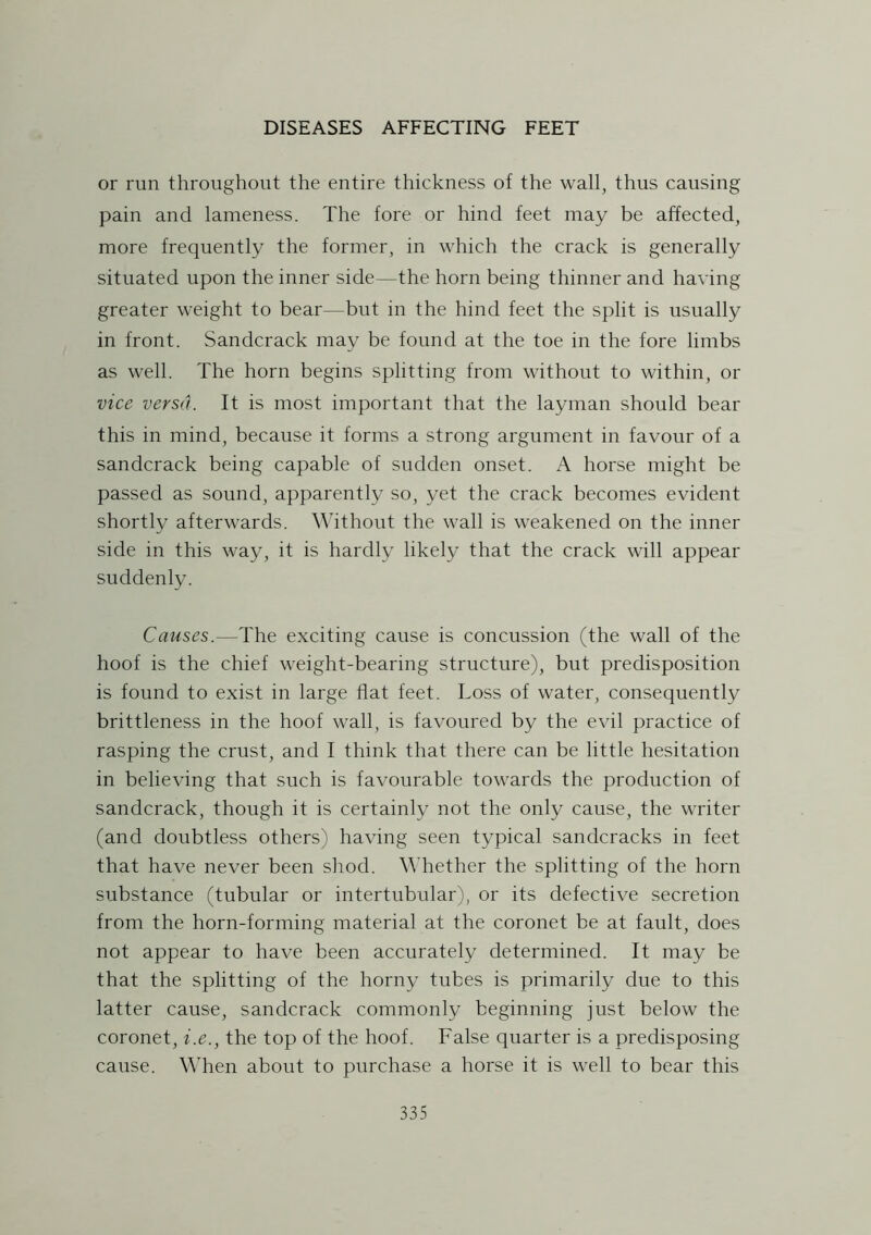 or run throughout the entire thickness of the wall, thus causing pain and lameness. The fore or hind feet may be affected, more frequently the former, in which the crack is generally situated upon the inner side—the horn being thinner and having greater weight to bear—but in the hind feet the split is usually in front. Sandcrack may be found at the toe in the fore limbs as well. The horn begins splitting from without to within, or vice versa. It is most important that the layman should bear this in mind, because it forms a strong argument in favour of a sandcrack being capable of sudden onset. iV horse might be passed as sound, apparently so, yet the crack becomes evident shortly afterwards. Without the wall is weakened on the inner side in this way, it is hardly likely that the crack will appear suddenly. Causes.—The exciting cause is concussion (the wall of the hoof is the chief weight-bearing structure), but predisposition is found to exist in large Hat feet. Loss of water, consequently brittleness in the hoof wall, is favoured by the evil practice of rasping the crust, and I think that there can be little hesitation in believing that such is favourable towards the production of sandcrack, though it is certainly not the only cause, the writer (and doubtless others) having seen typical sandcracks in feet that have never been shod. Whether the splitting of the horn substance (tubular or intertubular), or its defective secretion from the horn-forming material at the coronet be at fault, does not appear to have been accurately determined. It may be that the splitting of the horny tubes is primarily due to this latter cause, sandcrack commonly beginning just below the coronet, i.e., the top of the hoof. False quarter is a predisposing cause. When about to purchase a horse it is well to bear this