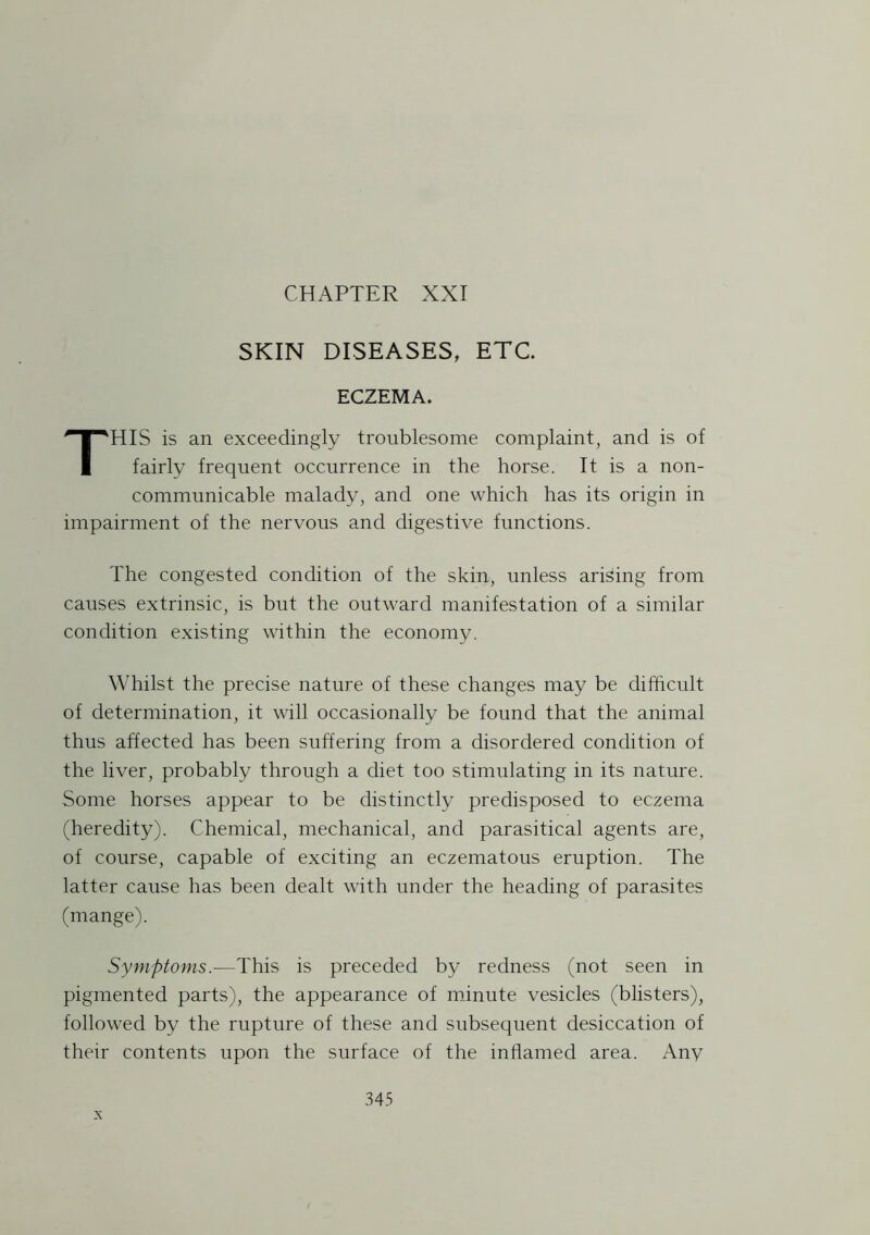SKIN DISEASES, ETC ECZEMA. THIS is an exceedingly troublesome complaint, and is of fairly frequent occurrence in the horse. It is a non- communicable malady, and one which has its origin in impairment of the nervous and digestive functions. The congested condition of the skin, unless arising from causes extrinsic, is but the outward manifestation of a similar condition existing within the economy. Whilst the precise nature of these changes may be difficult of determination, it will occasionally be found that the animal thus affected has been suffering from a disordered condition of the liver, probably through a diet too stimulating in its nature. Some horses appear to be distinctly predisposed to eczema (heredity). Chemical, mechanical, and parasitical agents are, of course, capable of exciting an eczematous eruption. The latter cause has been dealt with under the heading of parasites (mange). Symptoms.—This is preceded by redness (not seen in pigmented parts), the appearance of minute vesicles (blisters), followed by the rupture of these and subsequent desiccation of their contents upon the surface of the inflamed area. Any x