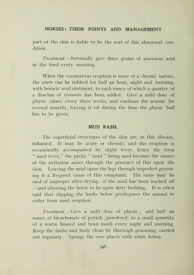 part of the skin is liable to be the seat of this abnormal con- dition. Treatment.—Internally give three grains of arsenious acid in the food every morning. When the eczematous eruption is more of a chronic nature, the sores can be rubbed for half an hour, night and morning, with boracic acid ointment, to each ounce of which a quarter of a drachm of creosote has been added. Give a mild dose of physic (aloes) every three weeks, and continue the arsenic for several months, leaving it off during the time the physic ball has to be given. MUD RASH. The superficial structures of the skin are, in this disease, inflamed. It may be acute or chronic, and the eruption is occasionally accompanied by slight fever, hence the term “ mud fever,” the prefix “ mud ” being used because the source of the irritation arises through the presence of this upon the skin. Leaving the mud upon the legs through imperfect groom- ing is a frequent cause of this complaint. The same may be said of improper after-drying—if the mud has been washed off —and allowing the horse to lie upon dirty bedding. It is often said that clipping the limbs below predisposes the animal to suffer from mud eruption. Treatment.—Give a mild dose of physic ; add half an ounce of bicarbonate of potash (powdered) to a small quantity of a warm linseed and bran mash every night and morning. Keep the limbs and body clean by thorough grooming, carried out regularly. Sponge the sore places with white lotion.