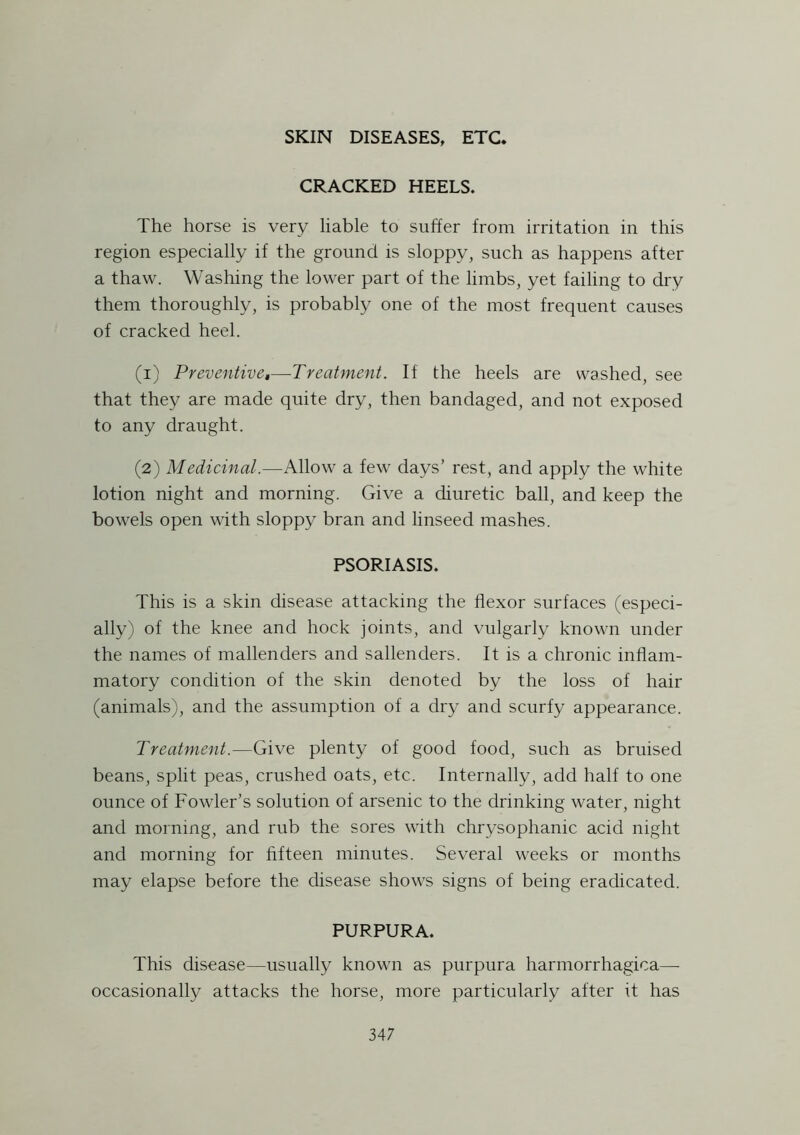 CRACKED HEELS. The horse is very liable to suffer from irritation in this region especially if the ground is sloppy, such as happens after a thaw. Washing the lower part of the limbs, yet failing to dry them thoroughly, is probably one of the most frequent causes of cracked heel. (1) Preventive,—Treatment. If the heels are washed, see that they are made quite dry, then bandaged, and not exposed to any draught. (2) Medicinal.—Allow a few days’ rest, and apply the white lotion night and morning. Give a diuretic ball, and keep the bowels open with sloppy bran and linseed mashes. PSORIASIS. This is a skin disease attacking the flexor surfaces (especi- ally) of the knee and hock joints, and vulgarly known under the names of mallenders and sallenders. It is a chronic inflam- matory condition of the skin denoted by the loss of hair (animals), and the assumption of a dry and scurfy appearance. Treatment.-—Give plenty of good food, such as bruised beans, split peas, crushed oats, etc. Internally, add half to one ounce of Fowler’s solution of arsenic to the drinking water, night and morning, and rub the sores with chrysophamc acid night and morning for fifteen minutes. Several weeks or months may elapse before the disease shows signs of being eradicated. PURPURA. This disease—usually known as purpura harmorrhagica—- occasionally attacks the horse, more particularly after it has