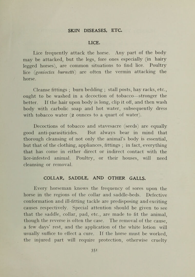 LICE. Lice frequently attack the horse. Any part of the body may be attacked, but the legs, fore ones especially (in hairy legged horses), are common situations to find lice. Poultry lice (gonioctes burnetti) are often the vermin attacking the horse. Cleanse fittings ; burn bedding ; stall posts, hay racks, etc., ought to be washed in a decoction of tobacco—stronger the better. If the hair upon body is long, clip it off, and then wash body with carbolic soap and hot water, subsequently dress with tobacco water (2 ounces to a quart of water). Decoctions of tobacco and stavesacre (seeds) are equally good anti-parasiticides. But always bear in mind that thorough cleansing of not only the animal’s body is essential, but that of the clothing, appliances, fittings ; in fact, everything that has come in either direct or indirect contact with the lice-infested animal. Poultry, or their houses, will need cleansing or removal. COLLAR, SADDLE, AND OTHER GALLS. Every horseman knows the frequency of sores upon the horse in the regions of the collar and saddle-beds. Defective conformation and ill-fitting tackle are predisposing and exciting causes respectively. Special attention should be given to see that the saddle, collar, pad, etc., are made to fit the animal, though the reverse is often the case. The removal of the cause, a few days’ rest, and the application of the white lotion will usually suffice to effect a cure. If the horse must be worked, the injured part will require protection, otherwise cruelty 35i