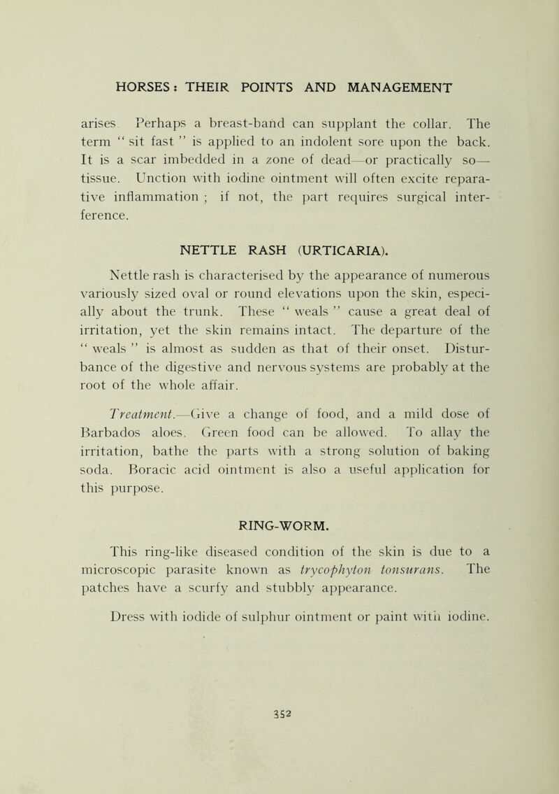 arises Perhaps a breast-band can supplant the collar. The term “ sit fast ” is applied to an indolent sore upon the back. It is a scar imbedded in a zone of dead—or practically so— tissue. Unction with iodine ointment will often excite repara- tive inflammation ; if not, the part requires surgical inter- ference. NETTLE RASH (URTICARIA). Nettle rash is characterised by the appearance of numerous variously sized oval or round elevations upon the skin, especi- ally about the trunk. These “ weals ” cause a great deal of irritation, yet the skin remains intact. The departure of the “ weals ” is almost as sudden as that of their onset. Distur- bance of the digestive and nervous systems are probably at the root of the whole affair. Treatment.—Give a change of food, and a mild dose of Barbados aloes. Green food can be allowed. To allay the irritation, bathe the parts with a strong solution of baking soda. Boracic acid ointment is also a useful application for this purpose. RING-WORM. This ring-like diseased condition of the skin is due to a microscopic parasite known as trycophyton tonsurans. The patches have a scurfy and stubbly appearance. Dress with iodide of sulphur ointment or paint witii iodine.