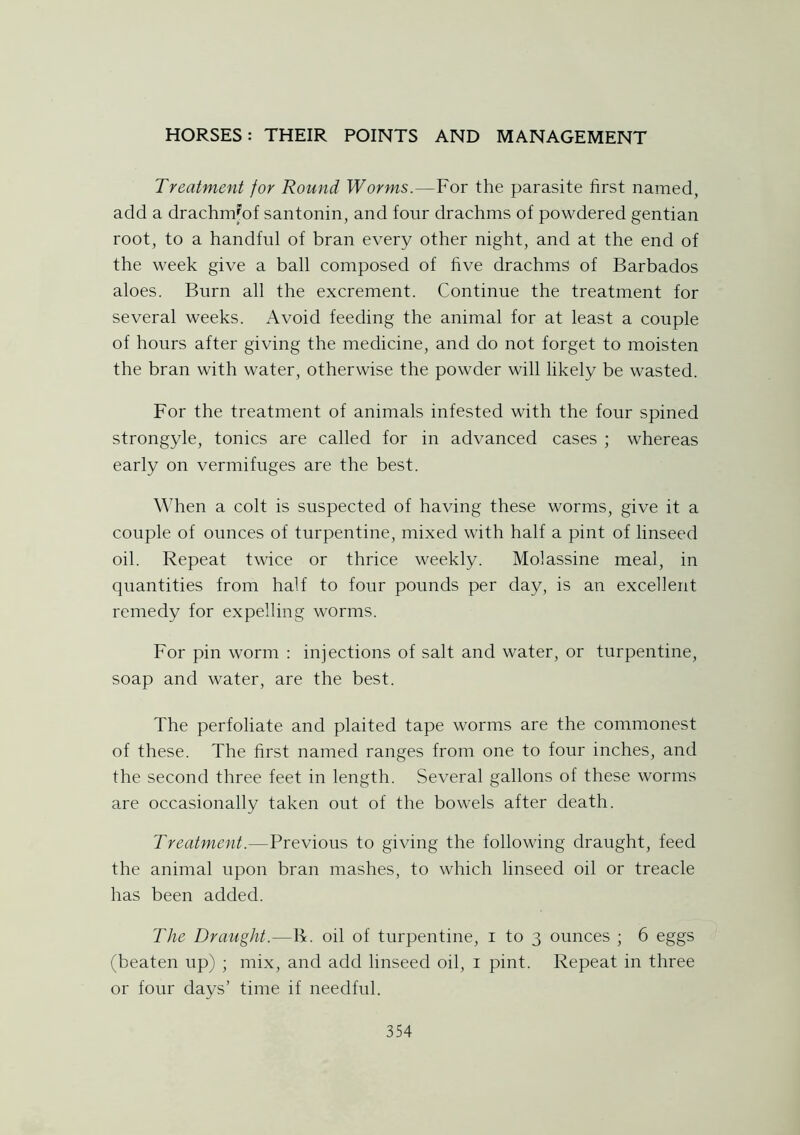 Treatment for Round Worms.—For the parasite first named, add a drachm'of santonin, and four drachms of powdered gentian root, to a handful of bran every other night, and at the end of the week give a ball composed of five drachms of Barbados aloes. Burn all the excrement. Continue the treatment for several weeks. Avoid feeding the animal for at least a couple of hours after giving the medicine, and do not forget to moisten the bran with water, otherwise the powder will likely be wasted. For the treatment of animals infested with the four spined strongyle, tonics are called for in advanced cases ; whereas early on vermifuges are the best. When a colt is suspected of having these worms, give it a couple of ounces of turpentine, mixed with half a pint of linseed oil. Repeat twice or thrice weekly. Molassine meal, in quantities from half to four pounds per day, is an excellent remedy for expelling worms. For pin worm : injections of salt and water, or turpentine, soap and water, are the best. The perfoliate and plaited tape worms are the commonest of these. The first named ranges from one to four inches, and the second three feet in length. Several gallons of these worms are occasionally taken out of the bowels after death. Treatment.—Previous to giving the following draught, feed the animal upon bran mashes, to which linseed oil or treacle has been added. The Draught.—R. oil of turpentine, i to 3 ounces ; 6 eggs (beaten up) ; mix, and add linseed oil, 1 pint. Repeat in three or four days’ time if needful.