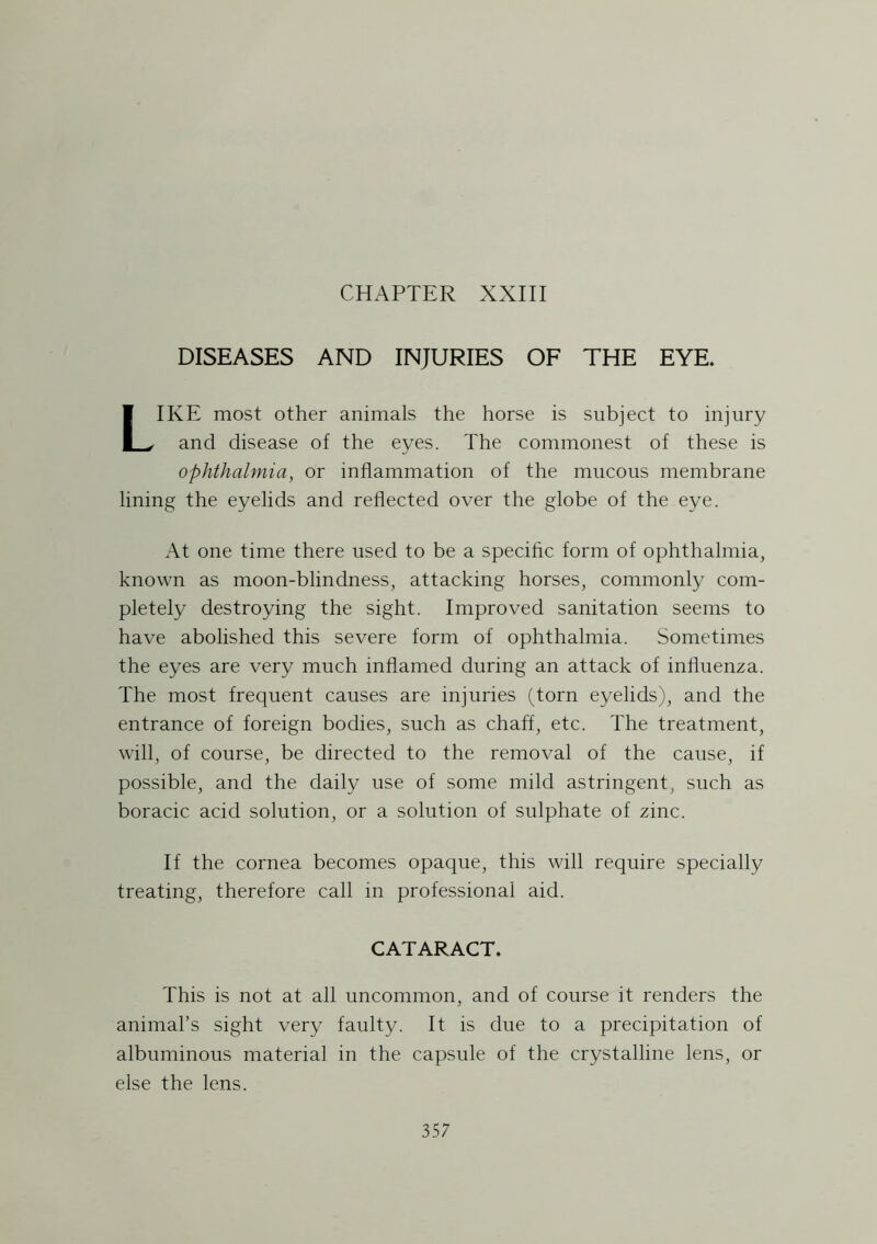 DISEASES AND INJURIES OF THE EYE. LIKE most other animals the horse is subject to injury and disease of the eyes. The commonest of these is ophthalmia, or inflammation of the mucous membrane lining the eyelids and reflected over the globe of the eye. At one time there used to be a specific form of ophthalmia, known as moon-blindness, attacking horses, commonly com- pletely destroying the sight. Improved sanitation seems to have abolished this severe form of ophthalmia. Sometimes the eyes are very much inflamed during an attack of influenza. The most frequent causes are injuries (torn eyelids), and the entrance of foreign bodies, such as chaff, etc. The treatment, will, of course, be directed to the removal of the cause, if possible, and the daily use of some mild astringent, such as boracic acid solution, or a solution of sulphate of zinc. If the cornea becomes opaque, this will require specially treating, therefore call in professional aid. CATARACT. This is not at all uncommon, and of course it renders the animal’s sight very faulty. It is due to a precipitation of albuminous material in the capsule of the crystalline lens, or else the lens.