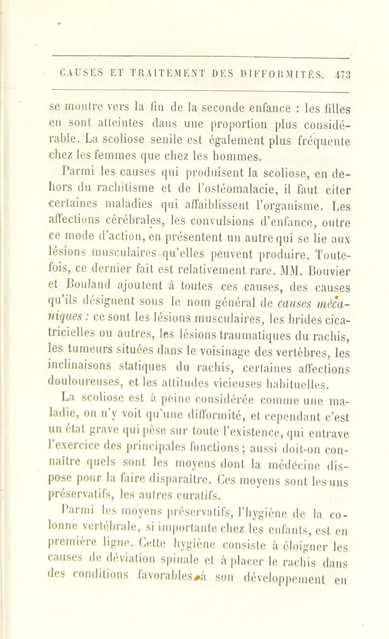 se montre vers la fin fie la seconde enfance : les filles en sont atteintes dans une proportion plus considé- rable. La scoliose senile est également plus fréquente chez les femmes que chez les hommes. Parmi les causes qui produisent la scoliose, en de- hors du rachitisme et de l’ostéomalacie, il faut citer certaines maladies qui affaiblissent l’organisme. Les aflections cérébrales, les convulsions d’enfance, outre ce mode d’action, en présentent un autre qui se lie aux lésions musculaires qu’elles peuvent produire. Toute- fois, ce dernier fait est relativement rare. MM. Bouvier et Bouland ajoutent à toutes ces causes, des causes qu ils désignent sous le nom général de causes méca- niques : ce sont les lésions musculaires, les brides cica- tricielles ou autres, les lésions traumatiques du rachis, les tumeurs situées dans le voisinage des vertèbres, les inclinaisons statiques du rachis, certaines affections douloureuses, et les altitudes vicieuses habituelles. La scoliose est a peine considérée comme une ma- ladie, on n’y voit qu’une difformité, et cependant c’est un état grave qui pèse sur toute I existence, qui entrave l’exercice des principales fonctions; aussi doit-on con- naître quels sont les moyens dont la médécine dis- pose pour la faire disparaître. Ces moyens sont les uns préservatifs, les autres curatifs. Parmi les moyens préservatifs, l’hygiène de la co- lonne vertébrale, si importante chez les enfants, est en première ligne. Cette hygiène consiste à éloigner les causes de déviation spinale et à placer le rachis dans des conditions favorables#à son développement en