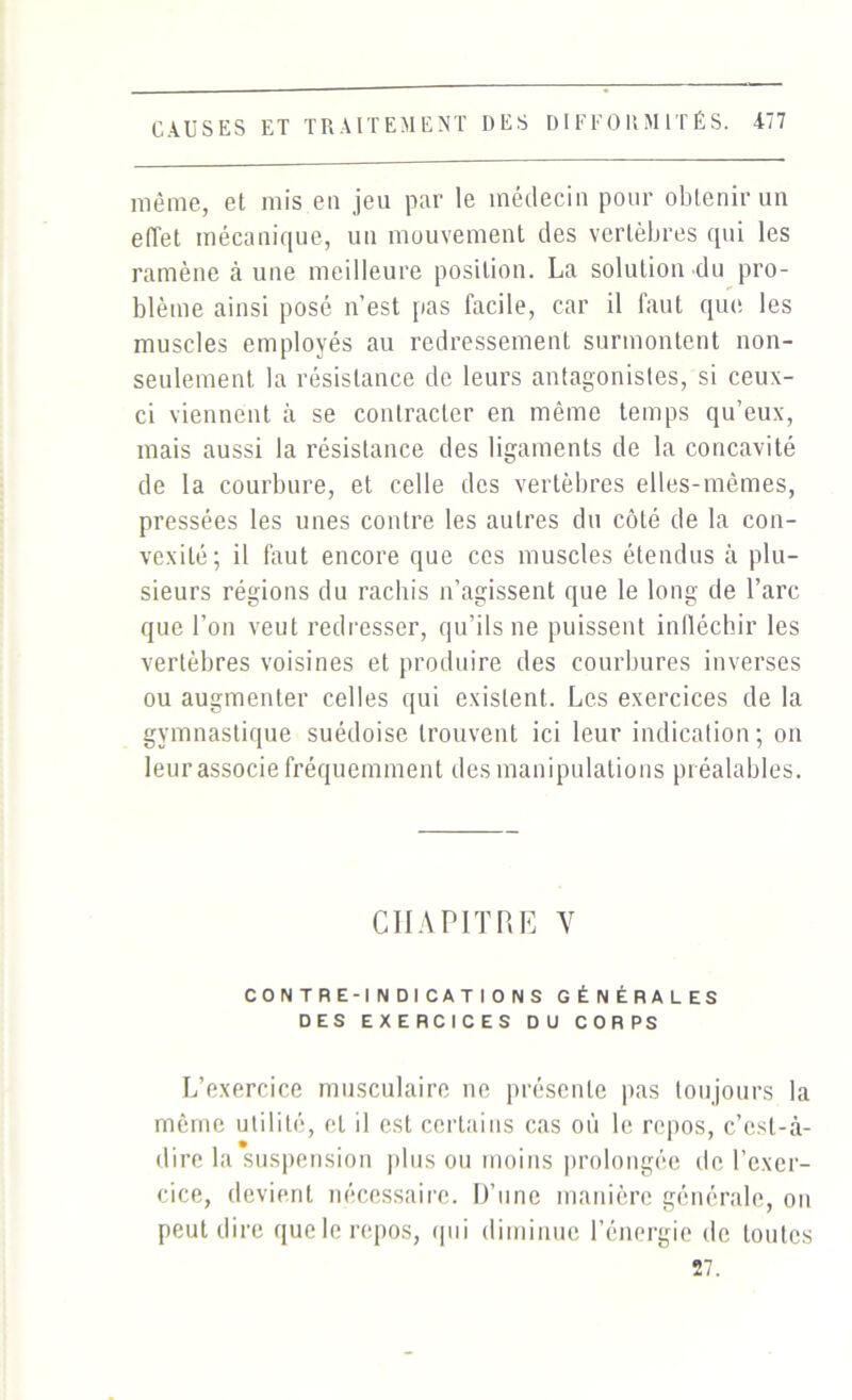 même, et mis eu jeu par le médecin pour obtenir un effet mécanique, un mouvement des vertèbres qui les ramène à une meilleure position. La solution du pro- blème ainsi posé n’est pas facile, car il faut que les muscles employés au redressement surmontent non- seulement. la résistance de leurs antagonistes, si ceux- ci viennent à se contracter en même temps qu’eux, mais aussi la résistance des ligaments de la concavité de la courbure, et celle des vertèbres elles-mêmes, pressées les unes contre les autres du côté de la con- vexité; il faut encore que ces muscles étendus à plu- sieurs régions du rachis n’agissent que le long de l’arc que l’on veut redresser, qu’ils ne puissent infléchir les vertèbres voisines et produire des courbures inverses ou augmenter celles qui existent. Les exercices de la gymnastique suédoise trouvent ici leur indication; on leur associe fréquemment des manipulations préalables. CHAPITRE Y CONTRE-INDICATIONS GÉNÉRALES DES EXERCICES DU CORPS L’exercice musculaire ne présente pas toujours la même utilité, et il est certains cas où le repos, c’est-à- dire la suspension plus ou moins prolongée de l’exer- cice, devient nécessaire. D’une manière générale, on peut dire que le repos, qui diminue l’énergie de toutes 27.