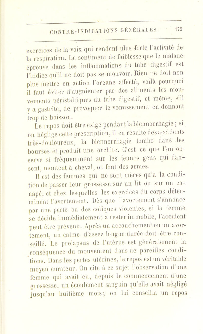 CONTRE-INDICATIONS GÉNÉRALES. exercices de la voix qui rendent plus forte 1 activité de la respiration. Le sentiment de faiblesse que le malade éprouve dans les inflammations du tube digestif est l’indice qu'il ne doit pas se mouvoir. Rien ne doit non plus mettre en action l’organe affecté, voilà pourquoi il faut éviter d’augmenter par des aliments les mou- vements péristaltiques du tube digestif, et même, s’il y a gastrite, de provoquer le vomissement en donnant trop de boisson. Le repos doit être exigé pendant la,blennorrhagie; si on néglige cette prescription, il en résulte des accidents très-douloureux, la blennorrhagie tombe dans les bourses et produit une orchite. C’est ce que l’on ob- serve si fréquemment sur les jeunes gens qui dan- sent, montent à cheval, ou font des armes. Il est des femmes qui ne sont mères qu’à la condi- tion de passer leur grossesse sur un lit ou sur un ca- napé, et chez lesquelles les exercices du corps déter- minent l’avortement. Dès que l’avortement s’annonce par une perte ou des coliques violentes, si la femme se décide immédiatement à rester immobile, l’accident peut être prévenu. Après un accouchement ou un avor- tement, un calme d’assez longue durée doit cire con- seillé. Le prolapsus de l’utérus est généralement la conséquence du mouvement dans de pareilles condi- tions. Dans les pertes utérines, le repos est un véritable moyen curateur. On cite à ce sujet l’observation d’une femme qui avait eu, depuis le commencement d’une grossesse, un écoulement sanguin qu’elle avait négligé jusqu’au huitième mois; on lui conseilla un repos