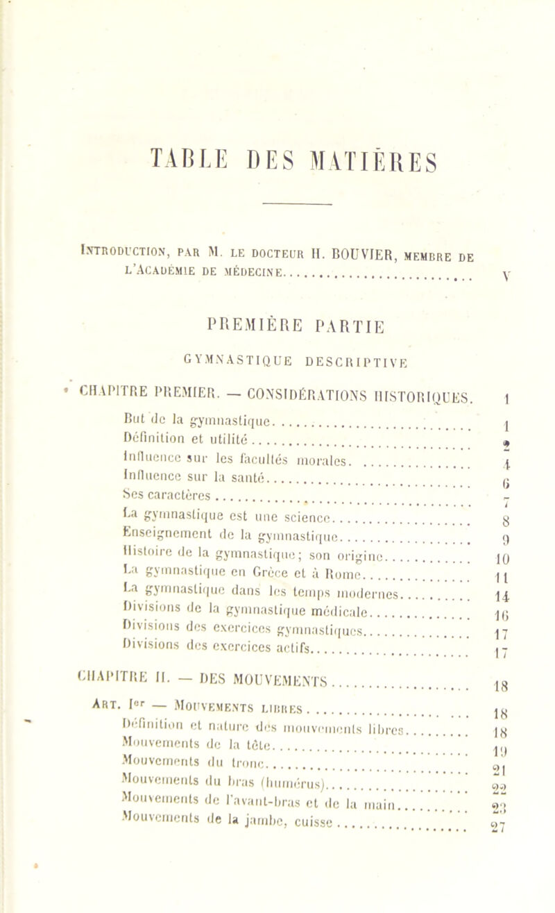 TABLE DES MATIÈRES Introduction, par M. le docteur H. BOUVIER, membre de l’Académie de médecine y PREMIÈRE PARTIE GYMNASTIQUE DESCRIPTIVE • CHAPITRE PREMIER. — CONSIDÉRATIONS HISTORIQUES. 1 But de la gymnastique I Définition et utilité „ Influence sur les facultés morales \ Influence sur la santé g Ses caractères . i gymnastique est une science g Enseignement de la gymnastique 9 Histoire de la gymnastique; son origine 10 Ua gymnastique en Grèce et à Rome H Ea gymnastique dans les temps modernes 14 Divisions de la gymnastique médicale 10 Divisions des exercices gymnastiques 17 Divisions des exercices actifs 17 CHAPITRE II. — DES MOUVEMENTS 18 Art. I” — Mouvements lirres 1K Définition et nature des mouvements libres j8 Mouvements de la tète ,,, Mouvements du tronc t)| Mouvements du liras (humérus) Z, Mouvements de l’avant-bras et de la main.. «ü Mouvements de la jambe, cuisse ” ' 97