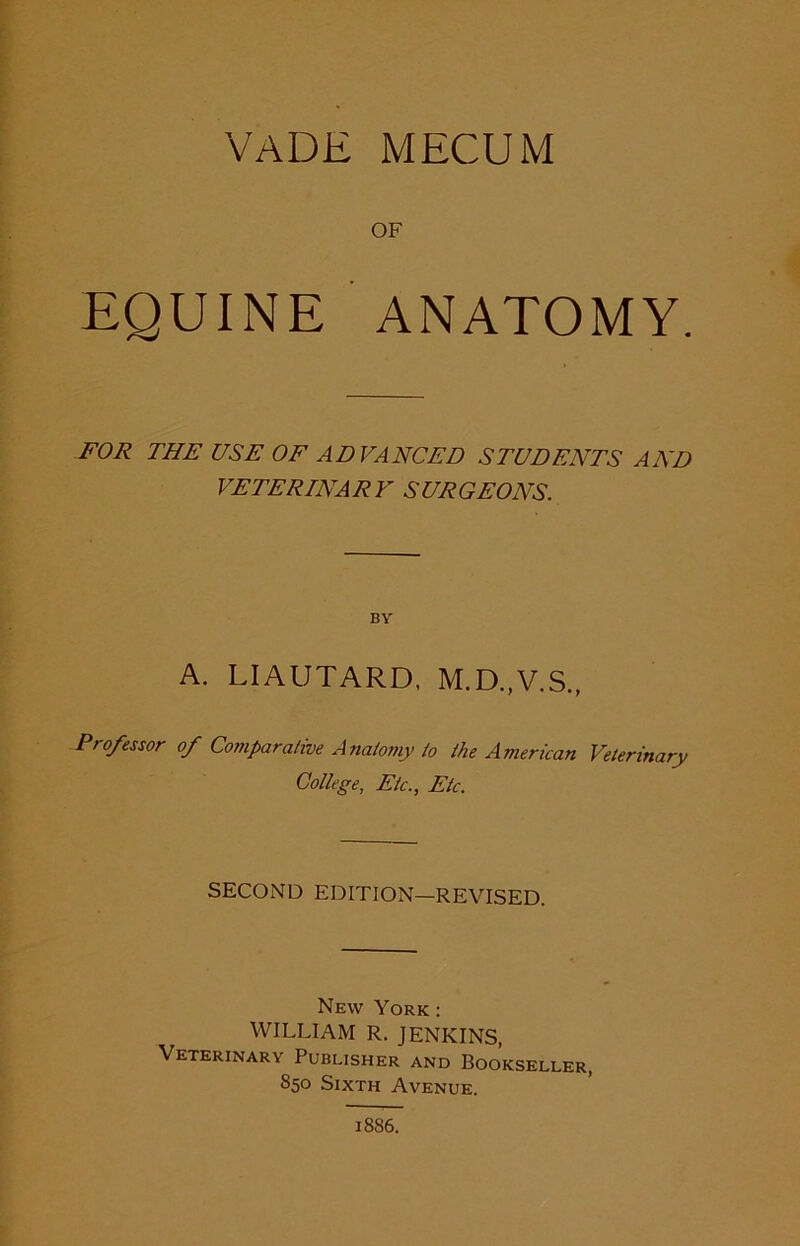 VADE MECUM OF .4 EQUINE ANATOMY. FOR THE USE OF ADVANCED STUDENTS AND VET ERIN A RY S UR GEONS. BY A. LIAUTARD, M.D..V.S., Professor of Comparative Anatomy to the American Veterinary College, Etc., Etc. SECOND EDITION—REVISED. New York: WILLIAM R. JENKINS, Veterinary Publisher and Bookseller, 850 Sixth Avenue. 1886.