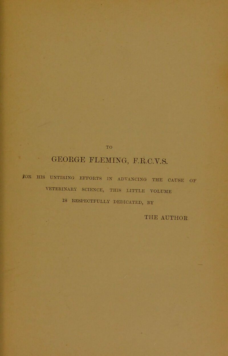 TO GEORGE FLEMING, F.R.C.V.S. fOR HIS UNTIRING EFFORTS IN ADVANCING THE CAUSE OF VETERINARY SCIENCE, THIS LITTLE VOLUME IS RESPECTFULLY DEDICATED, BY the authoe