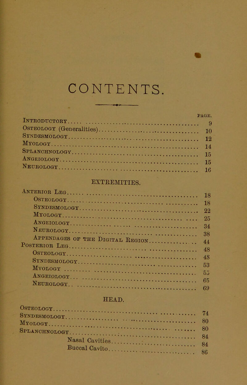 CONTENTS Introductory Osteology (Generalities) Syndesmology Myology Splanchnology Angeiology Neurology EXTREMITIES. Anterior Leg Osteology Syndesmology Myology Angeiology Neurology Appendages of the Digital Region Posterior Leg Osteology Syndesmology Myology Angeiology Neurology PAGE. . 9 . 10 . 12 . 14 . 15 . 15 . 16 18 18 22 25 34 38 44 48 48 53 55 65 69 HEAD. Osteology Syndesmology. . Myology Splanchnology Nasal Cavities Buccal Cavito. 74 80 80 84 84 86