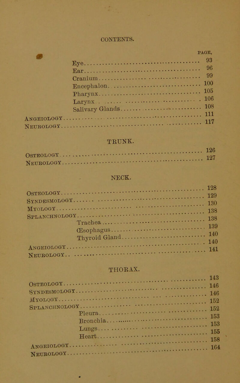 ANGEIOLOGY Neurology . Eye Ear Cranium Encephalon. Pharynx Larynx Salivary Glands PAGE, . 93 . 96 . 99 100 105 . 106 .. 108 .. Ill .. 117 TRUNK. Osteology, Neurology 126 127 NECK. Osteology.... Syndesmology Myology Splanchnology Trachea (Esophagus Thyroid Gland Angeiology Neurology. 128 129 130 138 138 139 140 140 141 THORAX. Osteology — Syndesmology Myolqgy Splanchnology Pleura... Bronchia Lungs... Heart — Angeiology . Neurology.. 143 146 146 152 152 153 153 155 158 164