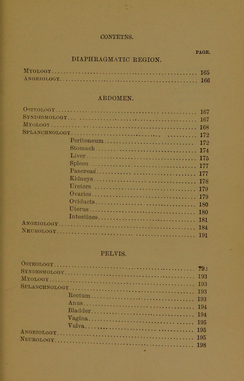 PAGE. DIAPHRAGMATIC REGION. Myology 155 ANGEIOLOGY 100 ABDOMEN. Osteology Syndesmology Myology Splanchnology Peritoneum Stomach .. Liver Spleen Pancreas... Kidneys Ureters Ovaries Oviducts... Uterus Intestines.. Angeiology Neurology 167 167 168 172 172 174 175 177 177 178 179 179 180 180 181 184 191 PELVIS. Osteology Syndesmology. . Myology Splanchnology Rectum Anus... Bladder Vagina. V ulva.., Angeiology Neurology 792 193 193 193 193 194 194 195 195 195 198