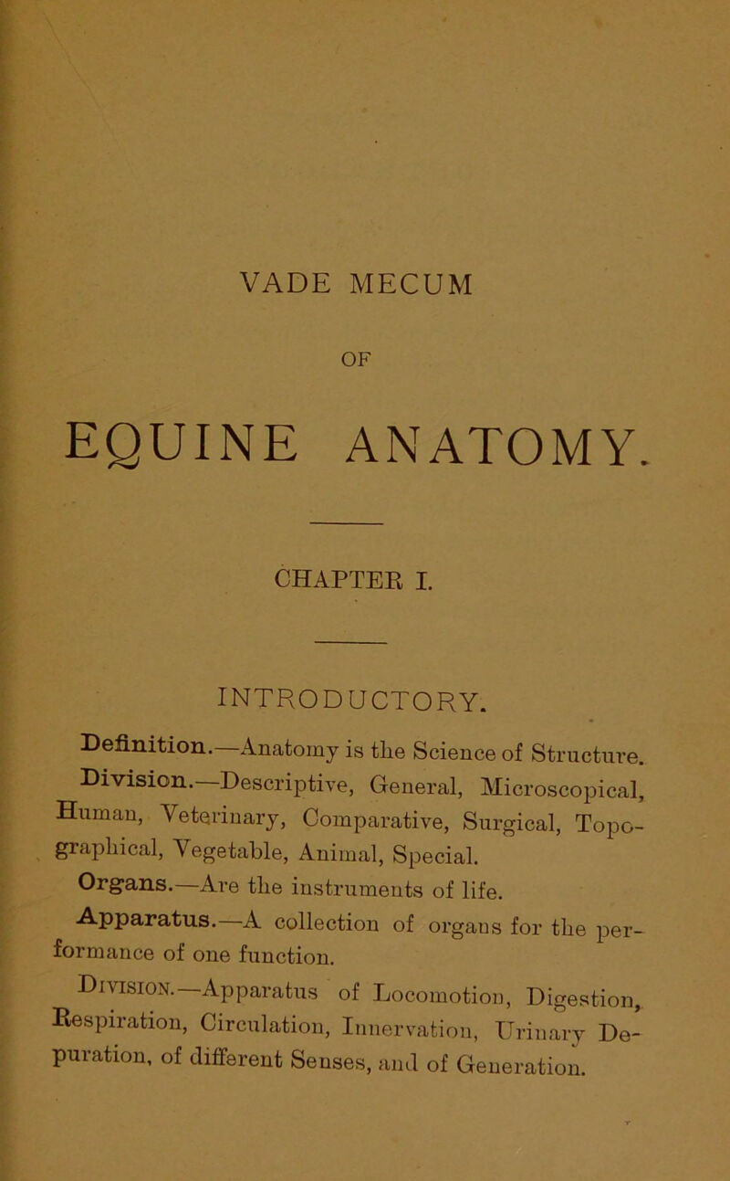 VADE MECUM OF EQUINE ANATOMY. CHAPTER I. INTRODUCTORY. Definition.—Anatomy is tlie Science of Structure. Division.—Descriptive, General, Microscopical, Human, Veterinary, Comparative, Surgical, Topo- graphical, Vegetable, Animal, Special. Organs.—Are the instruments of life. Apparatus. A collection of organs for the per- formance of one function. Division. Apparatus of Locomotion, Digestion, Respiration, Circulation, Innervation, Urinary De- puration, of different Senses, and of Generation.