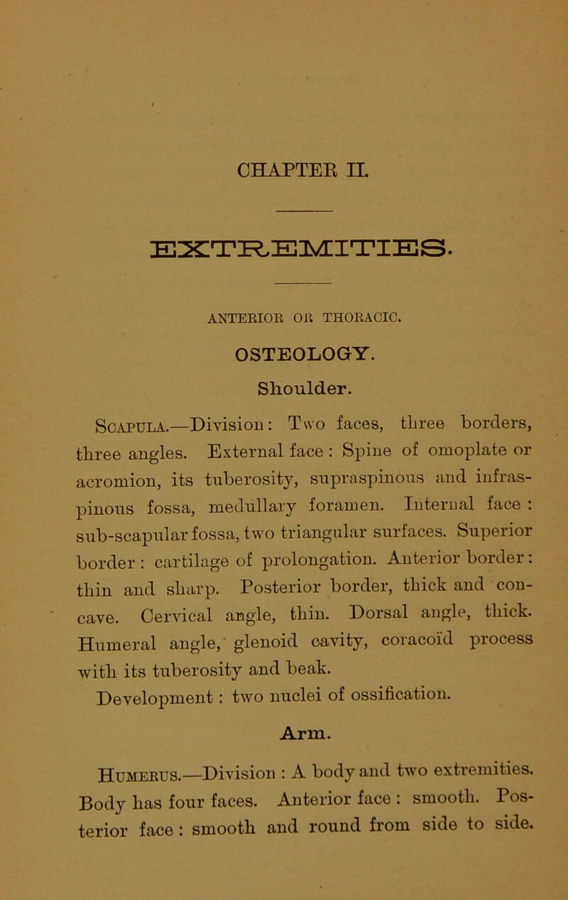 CHAPTER II. EXTREMITIES. ANTEBIOB OB THOBACIC. OSTEOLOGY. Shoulder. Scapula.—Division: Two faces, three borders, three angles. External face : Spine of omoplate or acromion, its tuberosity, supraspinous and infras- pinous fossa, medullary foramen. Internal face : sub-scapular fossa, two triangular surfaces. Superior border : cartilage of prolongation. Anterior border: thin and sharp. Posterior border, thick and con- cave. Cervical angle, thin. Dorsal angle, thick. Humeral angle, glenoid cavity, coracoid process with its tuberosity and beak. Development: two nuclei of ossification. Arm. Humebus.—Division : A body and two extremities. Body has four faces. Anterior face : smooth. Pos- terior face : smooth and round from side to side.