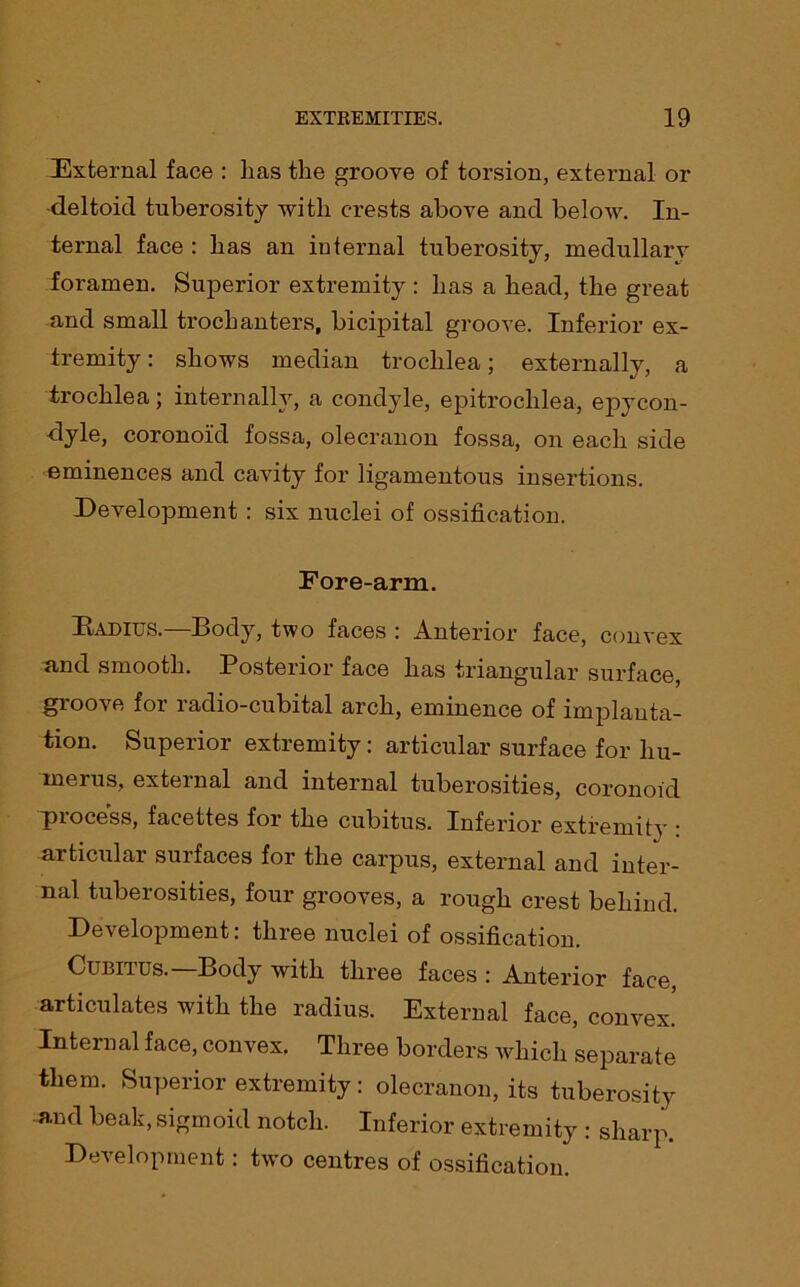 External face : has the groove of torsion, external or -deltoid tuberosity with crests above and below. In- ternal face : has an internal tuberosity, medullary foramen. Superior extremity : has a head, the great and small trochanters, bicipital groove. Inferior ex- tremity : shows median trochlea; externally, a trochlea; internally, a condyle, epitrochlea, epycon- dyle, coronoid fossa, olecranon fossa, on each side eminences and cavity for ligamentous insertions. Development : six nuclei of ossification. Fore-arm. Kadius.—Body, two faces : Anterior face, convex and smooth. Posterior face has triangular surface, groove for radio-cubital arch, eminence of implanta- tion. Superior extremity: articular surface for hu- merus, external and internal tuberosities, coronoid Process, facettes for the cubitus. Inferior extremity : articular surfaces for the carpus, external and inter- nal tuberosities, four grooves, a rough crest behind. Development: three nuclei of ossification. Cubitus.—Body with three faces : Anterior face, articulates with the radius. External face, convex! Internal face, convex. Three borders which separate them. Superior extremity: olecranon, its tuberosity and beak, sigmoid notch. Inferior extremity : sharp. Development: two centres of ossification.