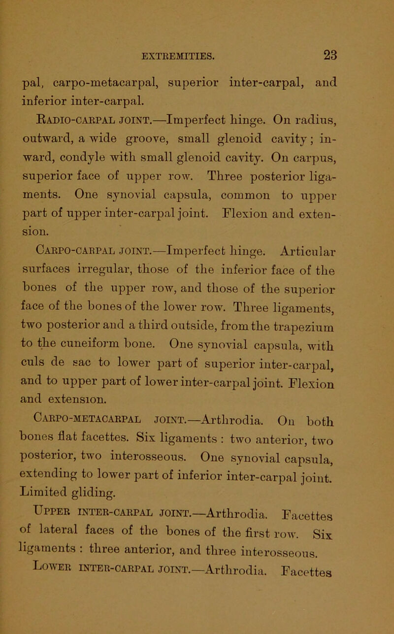 pal, carpometacarpal, superior inter-carpal, and inferior inter-carpal. Radio-carpal joint.—Imperfect hinge. On radius, outward, a wide groove, small glenoid cavity; in- ward, condyle with small glenoid cavity. On carpus, superior face of upper row. Three posterior liga- ments. One synovial capsula, common to upper part of upper inter-carpal joint. Flexion and exten- sion. Carpo-carpal joint.—Imperfect hinge. Articular surfaces irregular, those of the inferior face of the hones of the upper row, and those of the superior face of the bones of the lower row. Three ligaments, two posterior and a third outside, from the trapezium to the cuneiform bone. One synovial capsula, with culs de sac to lower part of superior inter-carpal, and to upper part of lower inter-carpal joint. Flexion and extension. Carpo-metacarpal joint.—Arthrodia. On both bones flat facettes. Six ligaments : two anterior, two posterior, two interosseous. One synovial capsula, extending to lower part of inferior inter-carpal joint. Limited gliding. Upper inter-carpal joint.—Arthrodia. Facettes of lateral faces of the bones of the first row. Six ligaments . three anterior, and three interosseous. Lower inter-carpal joint.—Arthrodia. Facettes