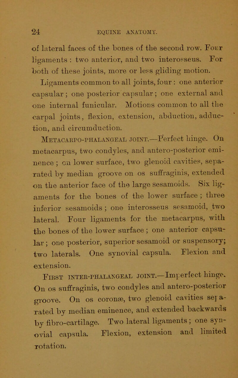 of lateral faces of the bones of the second row. For.r ligaments : two anterior, and two interosseus. For both of these joints, more or less gliding motion. Ligaments common to all joints, four : one anterior capsular ; one posterior capsular ; one external and one internal funicular. Motions common to all the carpal joints, flexion, extension, abduction, adduc- tion, and circumduction. Metacarpophalangeal joint.—Perfect hinge. On metacarpus, two condyles, and antero-posterior emi- nence ; cn lower surface, two glenoid cavities, sepa- rated by median groove on os suffraginis, extended on the anterior face of the large sesamoids. Six lig- aments for the bones of the lower surface ; three inferior sesamoids ; one interosseus sesamoid, two lateral. Four ligaments for the metacarpus, with the bones of the lower surface ; one anterior capsu- lar ; one posterior, superior sesamoid or suspensory; two laterals. One synovial capsula. Flexion and extension. First inter-phalangeal joint.—Imperfect hinge. On os suffraginis, two condyles and antero-posterior groove. On os coronae, two glenoid cavities se] a- rated by median eminence, and extended backwards by fibro-cartilage. Two lateral ligaments ; one syn- ovial capsula. Flexion, extension and limited rotation.