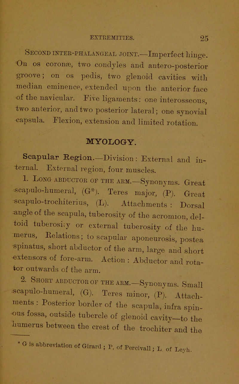 Second inter-phalangeal joint.—Imperfect hinge. On os coronae, two concljles and antero-posterior groove; on os pedis, two glenoid cavities witlx median eminence, extended upon the anterior face of the navicular. Five ligaments: one interosseous, two anterior, and two posterior lateral; one synovial capsula. Flexion, extension and limited rotation. myology. Scapular Region.—Division: External and in- ternal. External region, four muscles. 1. Long abductor of the arm.—Synonyms. Great scapulo-lmmeral, (G*). Teres major, (P). Great scapulo-trochiterius, (L). Attachments : Dorsal ■angle of the scapula, tuberosity of the acromion, del- toid tuberosity or external tuberosity of the hu- merus, Relations; to scapular aponeurosis, postea spmatus, short abductor of the arm, large and short ■extensors of fore-arm. Action : Abductor and rota- tor outwards of the arm. 2. Short abductor of the arm.—Synonyms. Small scapulo-lmmeral, (G). Teres minor, (P). Attach- ments : Posterior border of the scapula, infra spin- ous fossa, outside tubercle of glenoid cavity—to the humerus between the crest of the trochiter and the * G is abbreviation of Girard ; P, of Percivall; L of Leyh.