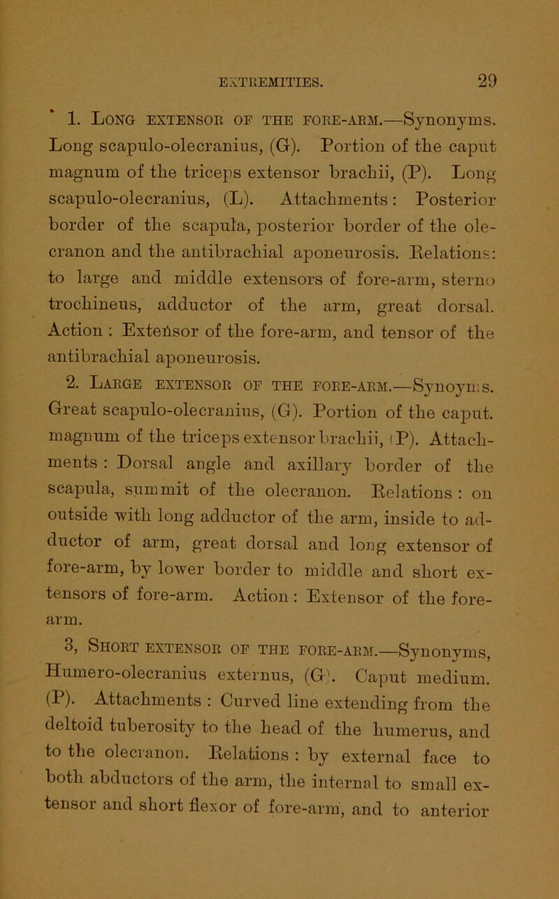 1. Long extensor of the fore-arm.—Synonyms. Long scapulo-olecranius, (G). Portion of the capnt magnum of the triceps extensor brachii, (P). Long scapulo-olecranius, (L). Attachments: Posterior border of the scapula, posterior border of the ole- cranon and the antibrachial aponeurosis. Relations: to large and middle extensors of fore-arm, sterno trochineus, adductor of the arm, great dorsal. Action : Exteiisor of the fore-arm, and tensor of the antibrachial aponeurosis. 2. Large extensor of the fore-arm.—Synoyms. Great scapulo-olecranius, (G). Portion of the caput, magnum of the triceps extensor brachii, <P). Attach- ments : Dorsal angle and axillary border of the scapula, summit of the olecranon. Relations: on outside with long adductor of the arm, inside to ad- ductor of arm, great dorsal and long extensor of fore-arm, by lower border to middle and short ex- tensors of fore-arm. Action : Extensor of the fore- arm. 3. Short extensor of the fore-arm.—Synonyms, Humero-olecranius externus, (G). Caput medium. (P). Attachments : Curved line extending from the deltoid tuberosity to the head of the humerus, and to the olecranon. Relations : by external face to both abductors of the arm, the internal to small ex- tensor and short flexor of fore-arm, and to anterior