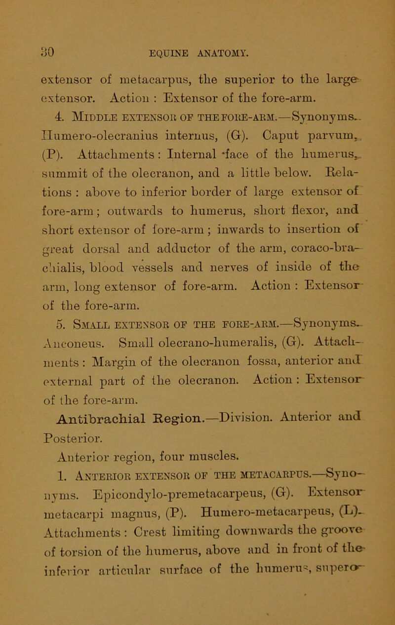 extensor of metacarpus, tlie superior to the large extensor. Action : Extensor of the fore-arm. 4. Middle extensor of thefore-arm.—Synonyms.. Ilumero-olecranius internus, (G). Caput parvurn, (P). Attachments : Internal 'face of the humerus., summit of the olecranon, and a little below. Rela- tions : above to inferior border of large extensor of fore-arm; outwards to humerus, short flexor, and short extensor of fore-arm; inwards to insertion of m-eat dorsal and adductor of the arm, coraco-bra— chialis, blood vessels and nerves of inside of the arm, long extensor of fore-arm. Action : Extensor 7 o of the fore-arm. 5. Small extensor of the fore-arm.—Synonyms. Anconeus. Small olecrano-humeralis, (G). Attach- ments : Margin of the olecranon fossa, anterior and external part of the olecranon. Action : Extensor of the fore-arm. Antibrachial Region.—Division. Anterior and Posterior. Anterior region, four muscles. 1. Anterior extensor of the metacarpus.—Syno- nyms. Epicondylo-premetacarpeus, (G). Extensor metacarpi magnus, (P). Humero-metacarpeus, (L)~ Attachments : Crest limiting downwards the groove of torsion of the humerus, above and in front of the- inferior articular surface of the humerus super»~