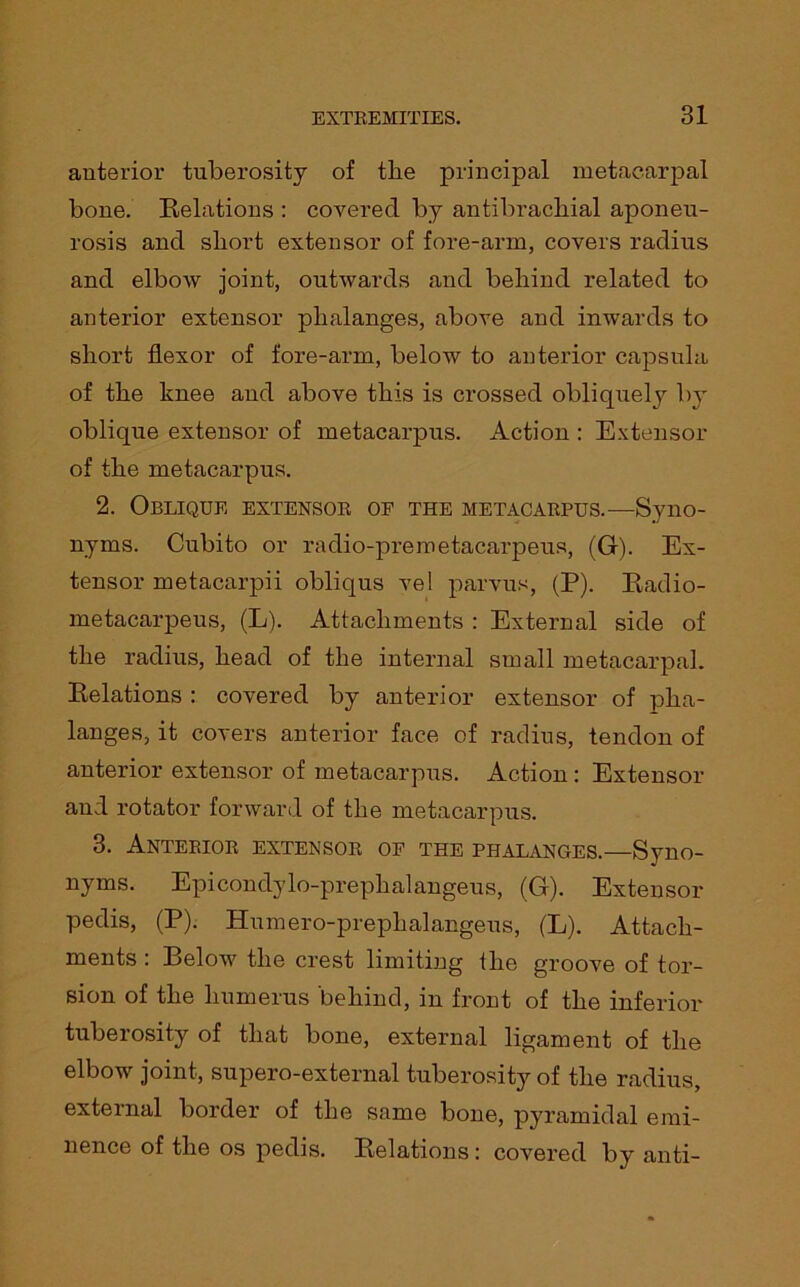 anterior tuberosity of the principal metacarpal bone. Relations : covered by antibracliial aponeu- rosis and short extensor of fore-arm, covers radius and elbow joint, outwards and behind related to anterior extensor phalanges, above and inwards to short flexor of fore-arm, below to anterior capsula of the knee and above this is crossed obliquely by oblique extensor of metacarpus. Action : Extensor of the metacarpus. 2. Oblique extensor of the metacarpus.—Syno- nyms. Cubito or radio-premetacarpeus, (G). Ex- tensor metacarpii obliqus vel parvus, (P). Radio- metacarpeus, (L). Attachments : External side of the radius, head of the internal small metacarpal. Relations : covered by anterior extensor of pha- langes, it covers anterior face of radius, tendon of anterior extensor of metacarpus. Action : Extensor and rotator forward of the metacarpus. 3. Anterior extensor of the phalanges.—Syno- nyms. Epicondylo-prephalangeus, (G). Extensor pedis, (P). Humero-prephalangeus, (L). Attach- ments : Below the crest limiting the groove of tor- sion of the humerus behind, in front of the inferior tuberosity of that bone, external ligament of the elbow joint, supero-external tuberosity of the radius, external border of the same bone, pyramidal emi- nence of the os pedis. Relations: covered by anti-
