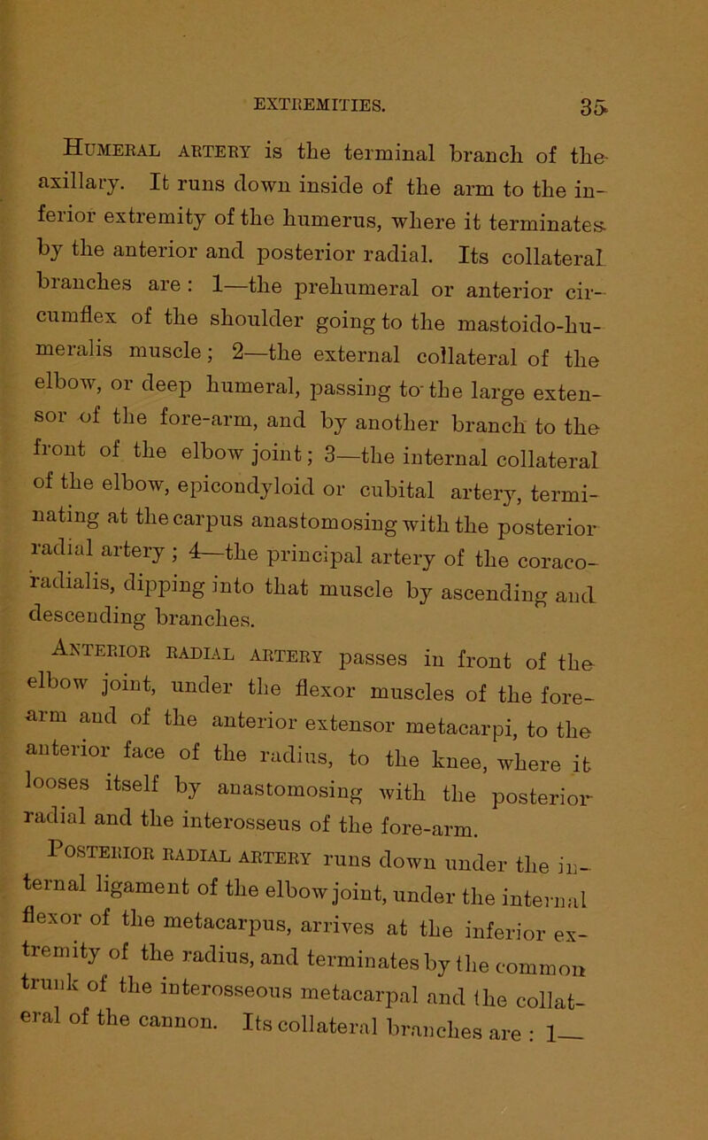 Humeral artery is the terminal branch of the- axillary. It runs clown inside of the arm to the in- feiioi extiemity of the humerus, where it terminates- by the anterior and posterior radial. Its collateral blanches are : 1 the prehumeral or anterior cir- cumflex of the shoulder going to the mastoido-hu- meralis muscle; 2—the external collateral of the elbow, or deep humeral, passing to'the large exten- sor of the fore-arm, and by another branch to the front of the elbow joint; 3—the internal collateral of the elbow, epicondyloid or cubital artery, termi- nating at the carpus anastomosing with the posterior radial artery ; 4—the principal artery of the coraco- raclialis, dipping into that muscle by ascending and descending branches. Anterior radial artery passes in front of the elbow joint, under the flexor muscles of the fore- arm and of the anterior extensor metacarpi, to the anterior face of the radius, to the knee, where it looses itself by anastomosing with the posterior- radial and the interosseus of the fore-arm. Posterior radial artery runs down under the in- ternal ligament of the elbow joint, under the internal flexor of the metacarpus, arrives at the inferior ex- tremity of the radius, and terminates by the common trunk of the interosseous metacarpal and the collat- eral of the cannon. Its collateral branches are : 1—