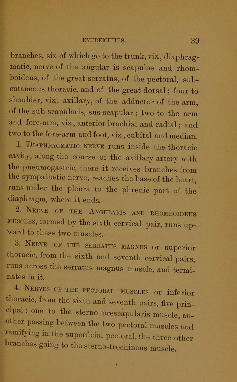 branches, six of which go to the trunk, viz., diaphrag- matic, nerve of the angular is scapuloe and rhorn- boideus, of the great serratus, of the pectoral, sub- cutaneous thoracic, and of the great dorsal; four to shoulder, viz., axillary, of the adductor of the arm, of the sub-scapularis, sus-scapular ; two to the arm and fore-arm, viz., anterior brachial and radial; and two to the fore-arm and foot, viz., cubital and median. 1. Diaphragmatic nerve runs inside the thoracic cavity, along the course of the axillary artery with the pneumogastric, there it receives branches from the sympathetic nerve, reaches the base of the heart, runs under the pleura to the phrenic part of the diaphragm, where it ends. 2. Nerve op the Angularis and rhomboideus MUSCLES, formed by the sixth cervical pair, runs up- wrard to these two muscles. 3. Nerve of the serratus magnus or superior thoiacic, from the sixth and seventh cervical pairs, runs across the serratus magnus muscle, and termi- nates in it. 4. Nerves of the pectoral muscles or inferior thoracic, from the sixth and seventh pairs, five prin- cipal : one to the sterno prescapularis muscle, an- other passing between the two pectoral muscles and ramifying in the superficial pectoral, the three other ranches going to the sterno-trochineus muscle.