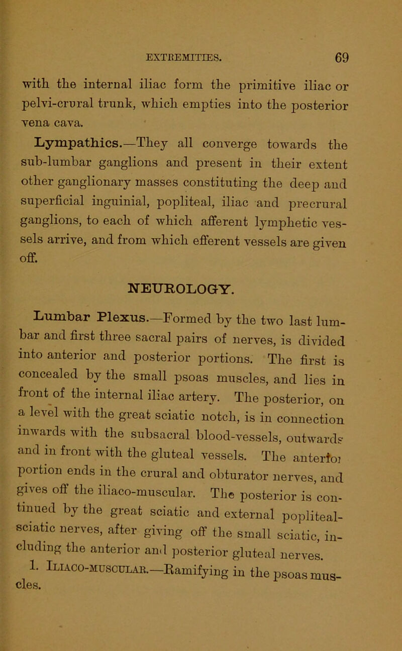 with the internal iliac form the primitive iliac or pelvi-crural trunk, which empties into the posterior vena cava. Lympathics.—They all converge towards the sub-lumbar ganglions and present in their extent other ganglionary masses constituting the deep and superficial inguinial, popliteal, iliac and precrural ganglions, to each of which afferent lymphetic ves- sels arrive, and. from which efferent vessels are given off. NEUROLOGY. Lumbar Plexus.—Formed by the two last lum- bar and first three sacral pairs of nerves, is divided into anterior and posterior portions. The first is concealed by the small psoas muscles, and lies in front of the internal iliac artery. The posterior, on a level with the great sciatic notch, is in connection inwards with the subsacral blood-vessels, outwards and in front with the gluteal vessels. The anterfoi portion ends in the crural and obturator nerves, and gives off the iliaco-muscular. The posterior is con- tinued by the great sciatic and external popliteal- sciatic nerves, after giving off the small sciatic, in- cluding the anterior and posterior gluteal nerves. 1. Iliaco-muscular.— Ramifying in the psoas mus- cles.