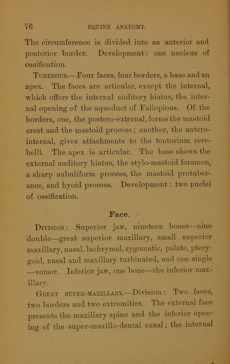 Tlie circumference is divided into an anterior and posterior border. Development: one nucleus of ossification. Tuberous.—Four faces, four borders, a base and an apex. The faces are articular, except the internal, which offers the internal auditory hiatus, the inter- nal opening of the aqueduct of Fallopious. Of the borders, one, the postero-external, forms the mastoid crest and the mastoid process ; another, the antero- internal, gives attachments to the tentorium cere- belli. The apex is articular. The base shows the external auditory hiatus, the stylo-mastoid foramen, a sharp subuliform process, the mastoid protuber- ance, and hyoid process. Development: two nuclei of ossification. Face. Division : Superior jaw, nineteen bones—nine double—great superior maxillary, small superior maxillary, nasal, lachrymal, zygomatic, palate, ptery- goid, nasal and maxillary turbinated, and one single —vomer. Inferior jaw, one bone—the inferior max- illary. Great super-maxillary.—Division: Two faces, two borders and two extremities. The external face presents the maxillary spine and the inferior open- ing of the super-maxillo-dental canal; the internal