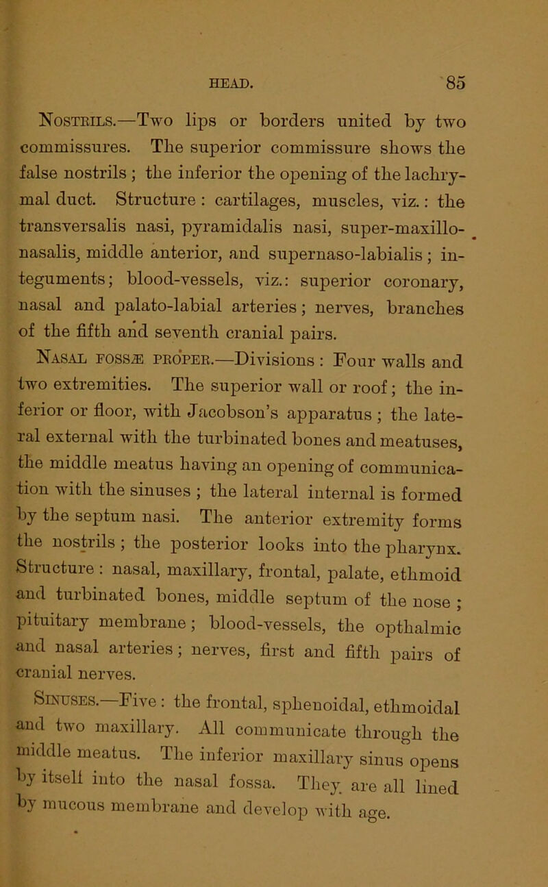 Nostrils.—Two lips or borders united by two commissures. Tlie superior commissure shows the false nostrils ; the inferior the opening of the lachry- mal duct. Structure : cartilages, muscles, viz.: the transversalis nasi, pyramidalis nasi, super-maxillo- nasalis, middle anterior, and supernaso-labialis; in- teguments; blood-vessels, viz.: superior coronary, nasal and palato-labial arteries; nerves, branches of the fifth and seventh cranial pairs. Nasal foss^; proper.—Divisions : Four walls and two extremities. The superior wall or roof; the in- ferior or floor, with Jacobson’s apparatus ; the late- ral external with the turbinated bones and meatuses, the middle meatus having an opening of communica- tion with the sinuses ; the lateral internal is formed by the septum nasi. The anterior extremity forms the nostrils ; the posterior looks into the pharynx. Structure : nasal, maxillary, frontal, palate, ethmoid and turbinated bones, middle septum of the nose ; pituitary membrane; blood-vessels, the opthalmic and nasal arteries; nerves, first and fifth pairs of cranial nerves. Sinuses. Five : the frontal, sphenoidal, ethmoidal and two maxillary. All communicate through the middle meatus. The inferior maxillary sinus opens by itseli into the nasal fossa. They are all lined by mucous membrane and develop with age.