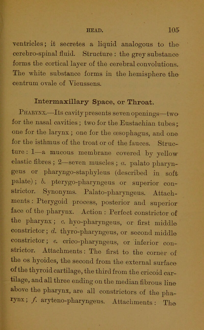 ventricles; it secretes a liquid analogous to the cerebro-spinal fluid. Structure : the grey substance forms the cortical layer of the cerebral convolutions. The white substance forms in the hemisphere the centrum ovale of Vieussens. Intermaxillary Space, or Throat. Pharynx.—Its cavity presents seven openings—two for the nasal cavities ; two for the Eustachian tubes; one for the larynx ; one for the oesophagus, and one for the isthmus of the troat or of the fauces. Struc- ture : 1—a mucous membrane covered by yellow elastic fibres ; 2—seven muscles ; a. palato pliaryn- geus or pharyngo-stapliyleus (described in soft palate); b. pterygo-pharyngeus or superior con- strictor. Synonyms. Palato-pharyngeus. Attach- ments . Pterygoid process, posterior and superior face of the pharynx. Action : Perfect constrictor of the pharynx; c. hyo-pharyngeus, or first middle constrictor; d. thyro-pharyngeus, or second middle constrictor; e. crico-pharyngeus, or inferior con- strictor. Attachments: The first to the corner of the os hyoides, the second from the external surface of the thyroid cartilage, the third from the cricoid car- tilage, and all three ending on the median fibrous line above the pharynx, are all constrictors of the pha- l'ynx ; /. aryteno-pharyngeus. Attachments : The