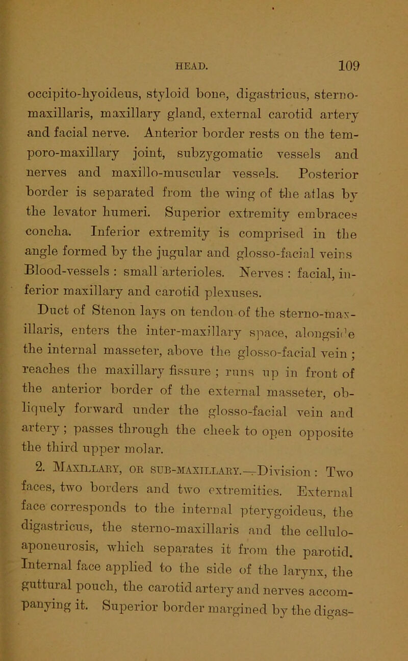 occipito-liyoideus, styloid bone, digastricus, sterno- maxillaris, maxillary gland, external carotid artery and facial nerve. Anterior border rests on the tem- poro-maxillary joint, subzygomatic vessels and nerves and maxillo-muscnlar vessels. Posterior border is separated from the wing of the atlas by the levator humeri. Superior extremity embraces concha. Inferior extremity is comprised in the angle formed by the jugular and glosso-facial veins Blood-vessels : small arterioles. Nerves : facial, in- ferior maxillary and carotid plexuses. Duct of Stenon lays on tendon of the sterno-max- illaris, enters the inter-maxillary space, alongside the internal masseter, above the glosso-facial vein ; reaches the maxillary fissure ; runs up in front of the anterior border of the external masseter, ob- liquely forward under the glosso-facial vein and aitery, passes through, the cheek to open opposite the third upper molar. 2. Maxillary, or sub-maxillary.-^Division: Two faces, two borders and two extremities. External face corresponds to the internal pterygoideus, the digastricus, the sterno-maxillaris and the cellulo- aponeurosis, which separates it from the parotid. Internal face applied to the side of the larynx, the guttural pouch, the carotid artery and nerves accom- panying it. Superior border margined by the digas-