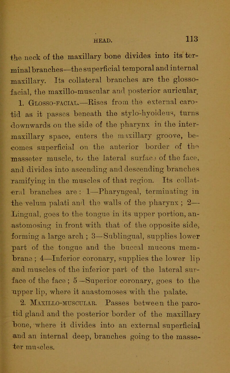 the neck of the maxillary bone divides into its ter- minal branches—the superficial temporal and internal maxillary. Its collateral branches are the glosso- facial, the maxillo-muscular and posterior auricular 1. Glosso-facial.—Rises from the external caro- tid as it passes beneath the stylo-hyoideus, turns downwards on the side of the pharynx in the inter- maxillary space, enters the maxillary groove, be- comes superficial on the auterior border of the masseter muscle, to the lateral surface of the face, and divides into ascending and descending branches ramifying in the muscles of that region. Its collat- eral branches are : 1—Pharyngeal, terminating in the velum palati and the walls of the pharynx ; 2— .Lingual, goes to the tongue in its upper poi’tion, an- astomosing in front with that of the opposite side, forming a large arch ; 3—Sublingual, supplies lower part of the tongue and the buccal mucous mem- brane ; 4—-Inferior coronary, supplies the lower lip and muscles of the inferior part of the lateral sur- face of the face ; 5 —Superior coronary, goes to the ripper lip, where it anastomoses with the palate. 2. Maxillo-muscular. Passes between the paro- tid gland and the posterior border of the maxillary hone, where it divides into an external superficial -and an internal deep, branches going to the masse- 4er muscles.