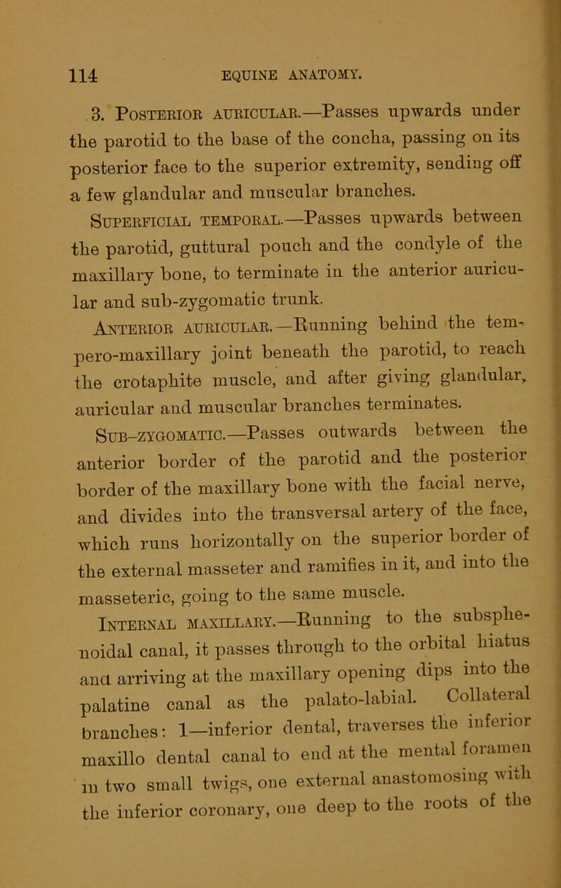 3. Posterior, auricular.—Passes upwards under tlie parotid to the base of the concha, passing on its posterior face to the superior extremity, sending off a few glandular and muscular branches. Superficial temporal.—Passes upwards between the parotid, guttural pouch and the condyle of the maxillary bone, to terminate in the anterioi auricu- lar and sub-zygomatic trunk. Anterior auricular.—Punning behind the tern- pero-maxillary joint beneath the parotid, to leach the crotaphite muscle, and after giving glandular, auricular and muscular branches terminates. Sub-zygomatic.—Passes outwards between the anterior border of the parotid and the posterior border of the maxillary bone with the facial nerve, and divides into the transversal artery of the face, which runs horizontally on the superior border of the external masseter and ramifies in it, and into the masseteric, going to the same muscle. Internal maxillary.—Punning to the subsphe- noidal canal, it passes through to the orbital hiatus anci arriving at the maxillary opening dips into the palatine canal as the palato-labial. Collateral branches: 1—inferior dental, traverses the inferior maxillo dental canal to end at the mental foramen m two small twigs, one external anastomosing vhh the inferior coronary, one deep to the roots of the