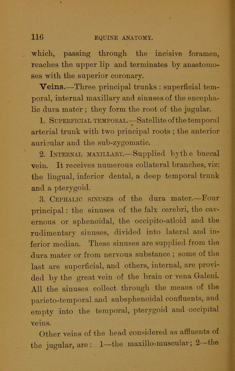 wliicli, passing through the incisive foramen, reaches the upper lip ancl terminates by anastomo- ses with the superior coronary. Veins.—Three principal trunks : superficial tem- poral, internal maxillary and sinuses of the encepha- lic dura mater ; they form the root of the jugular. 1. Superficial temporal.—Satellite of the temporal arterial trunk with two principal roots ; the anterior auricular and the sub-zygomatic. 2. Internal maxillary.—Supplied by the buccal vein. It receives numerous collateral branches, viz: the lingual, inferior dental, a deep temporal trunk and a pterygoid. 3. Cephalic sinuses of the dura mater.—Four principal: the sinuses of the falx cerebri, the cav- ernous or sphenoidal, the occipito-atloid and the rudimentary sinuses, divided into lateral and in- ferior median. These sinuses are supplied from the dura mater or from nervous substance ; some of the last are superficial, and others, internal, are provi- ded by the great vein of the brain or vena Galeni. All the sinuses collect through the means of the parieto-temporal and subsplienoidal confluents, and empty into the temporal, pterygoid and occipital veins. Other veins of the head considered as affluents of the jugular, are: 1—the maxillo-muscular; 2--the