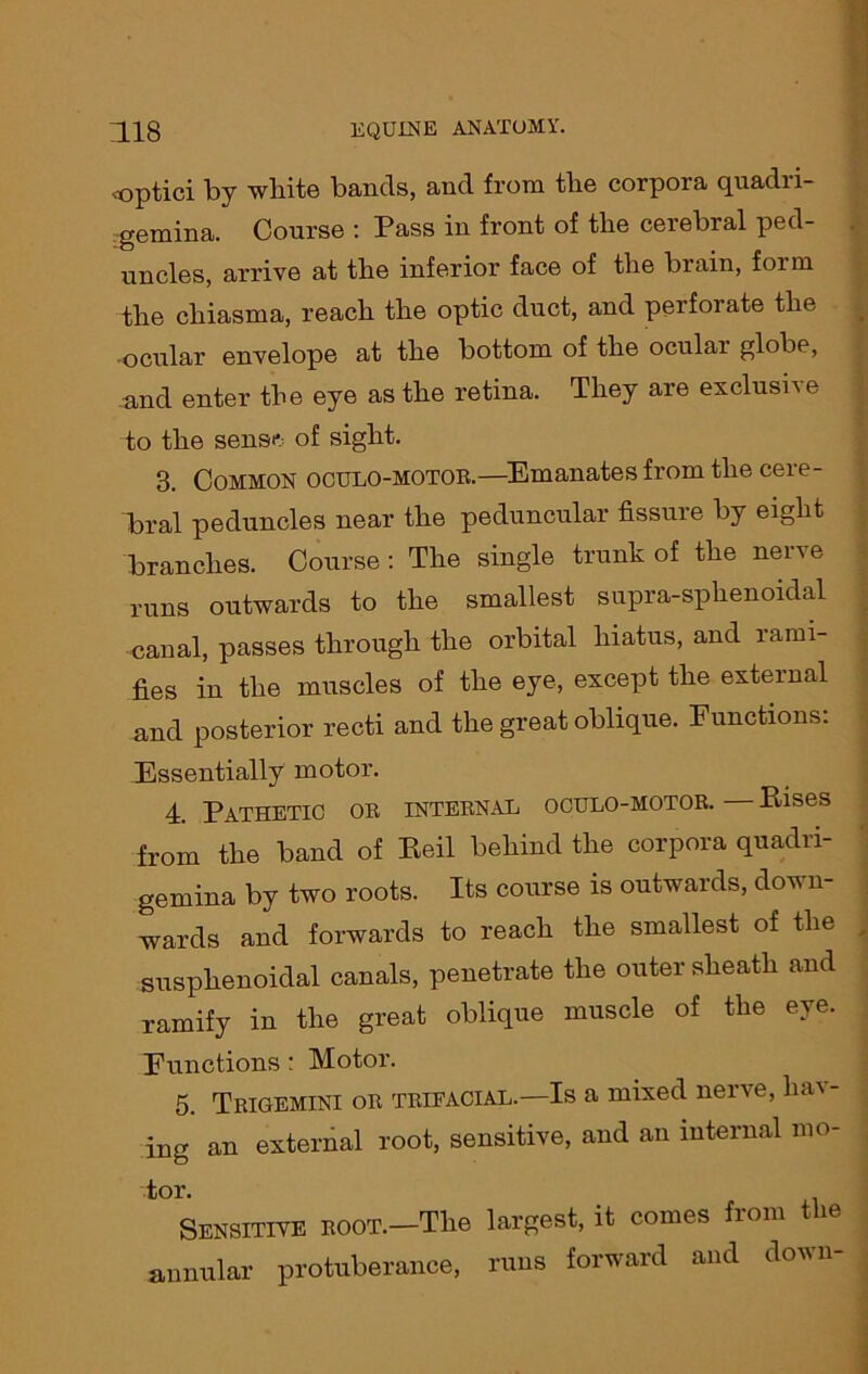 optici by white bands, and from the corpora quadri- gemina. Coni’se : Pass in front of the cerebral ped- uncles, arrive at tlie inferior face of the brain, form the chiasma, reach the optic duct, and peifoiate the ■ocular envelope at the bottom of the ocular globe, and enter the eye as the retina. They are exclusive to the sens* of sight. 3. Common oculo-motor.—Emanates from the cere- bral peduncles near the peduncular fissure by eight branches. Course : The single trunk of the nerve runs outwards to the smallest supra-sphenoidal canal, passes through the orbital hiatus, and rami- fies in the muscles of the eye, except the external and posterior recti and the great oblique. Functions. Essentially motor. 4. Pathetic or internal oculo-motor. Rises from the band of Reil behind the corpora quadri- gemina by two roots. Its course is outwards, down- wards and forwards to reach the smallest of the susphenoidal canals, penetrate the outer sheath and ramify in the great oblique muscle of the eye. Functions : Motor. 5. Trigemini or trifacial.—Is a mixed nerve, hav- ing an external root, sensitive, and an internal mo- tor. Sensitive ROOT.-Tlie largest, it comes from the annular protuberance, runs forward and down-