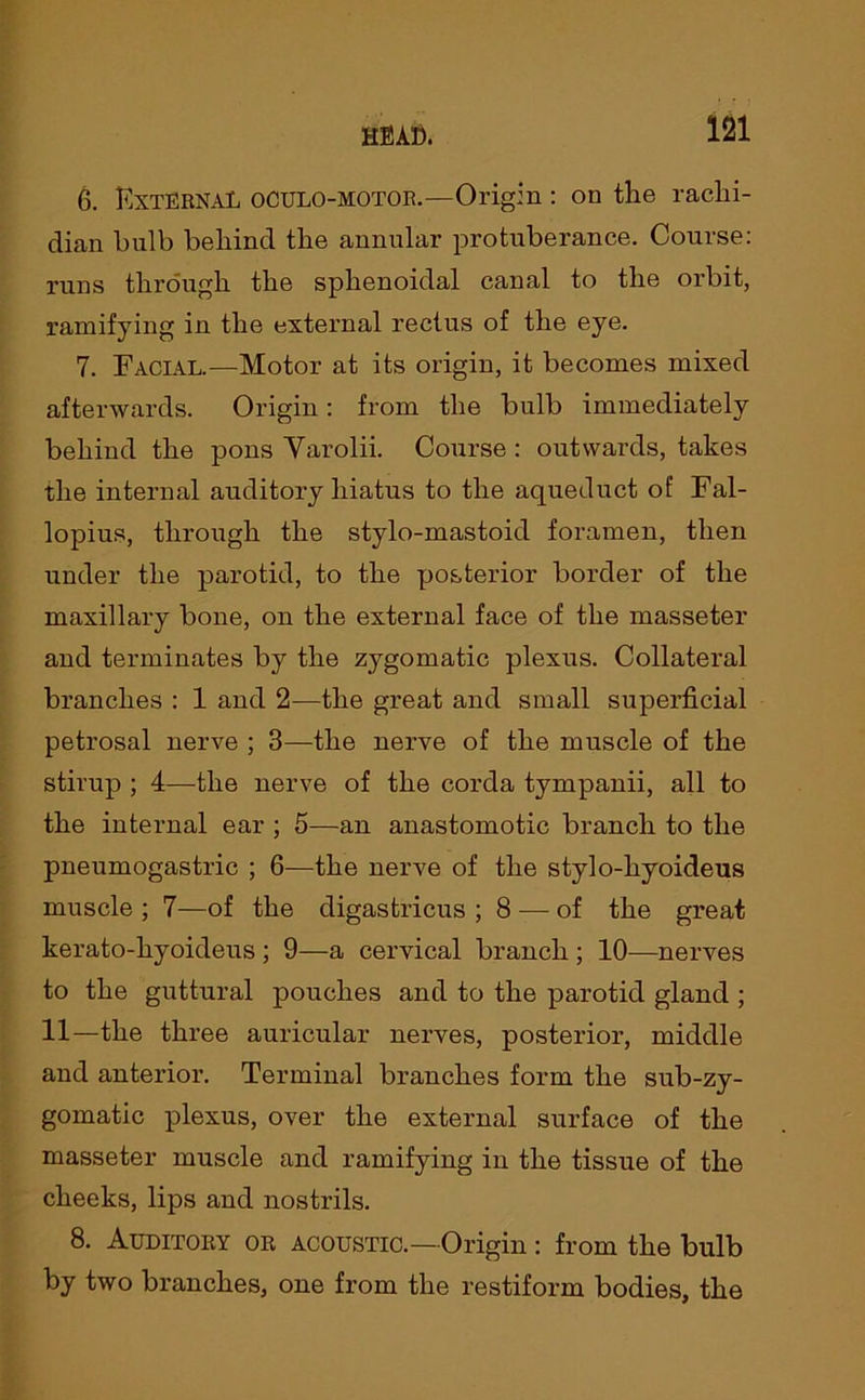 6. External oculo-motor.—Origin : on the rachi- dian bulb behind the annular protuberance. Course: runs through the sphenoidal canal to the orbit, ramifying in the external rectus of the eye. 7. Facial.—Motor at its origin, it becomes mixed afterwards. Origin: from the bulb immediately behind the pons Yarolii. Course : outwards, takes the internal auditory hiatus to the aqueduct of Fal- lopius, through the stylo-mastoid foramen, then under the parotid, to the posterior border of the maxillary bone, on the external face of the masseter and terminates by the zygomatic plexus. Collateral branches : 1 and 2—the great and small superficial petrosal nerve ; 3—the nerve of the muscle of the stirup ; 4—the nerve of the corda tympanii, all to the internal ear ; 5—an anastomotic branch to the pneumogastric ; 6—the nerve of the stylo-hyoideus muscle ; 7—of the digastricus ; 8 — of the great kerato-hyoideus ; 9—a cervical branch ; 10—nerves to the guttural pouches and to the parotid gland ; 11—the three auricular nerves, posterior, middle and anterior. Terminal branches form the sub-zy- gomatic plexus, over the external surface of the masseter muscle and ramifying in the tissue of the cheeks, lips and nostrils. 8. Auditory or acoustic.— Origin : from the bulb by two branches, one from the restiform bodies, the