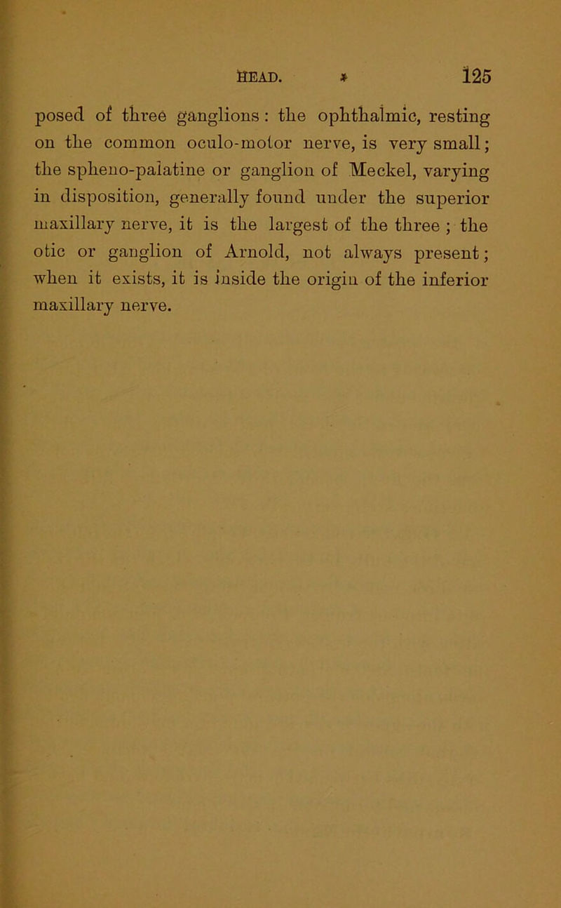 posed of three ganglions: the ophthalmic, resting on the common oculo-molor nerve, is very small; the splieno-palatine or ganglion of Meckel, varying in disposition, generally found under the superior maxillary nerve, it is the largest of the three ; the otic or ganglion of Arnold, not always present; when it exists, it is inside the origin of the inferior maxillary nerve.
