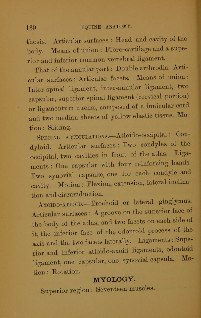 tliosis. Articular surfaces : Head and cavity of the body. Means of union : Fibro-cartilage and a supe- rior and inferior common vertebral ligament. That of the annular part: Double arthrodia. Arti- cular surfaces : Articular facets. Means of union: Inter-spinal ligament, inter-annular ligament, two capsular, superior spinal ligament (cervical portion) or ligamentum nuchse, composed of a funicular cord and two median sheets of yellow elastic tissue. Mo- tion : Sliding. Special articulations.—Atloido-occipital: Con- dyloid. Articular surfaces : Two condyles of the occipital, two cavities in front of the atlas. Liga- ments : One capsular with four reinforcing bands. Two synovial capsulse, one for each condyle and cavity. Motion : Flexion, extension, lateral inclina- tion and circumduction. Axoido-atloid.—Trochoid or lateral ginglymus. Articular surfaces : A groove on the superior face of the body of the atlas, and two facets on each side of it, the inferior face of the odontoid process of the axis and the two facets laterally. Ligaments: Supe- rior and inferior atloido-axoid ligaments, odontoid ligament, one capsular, one synovial capsula. Mo- tion : Dotation. myology. Superior region : Seventeen muscles.