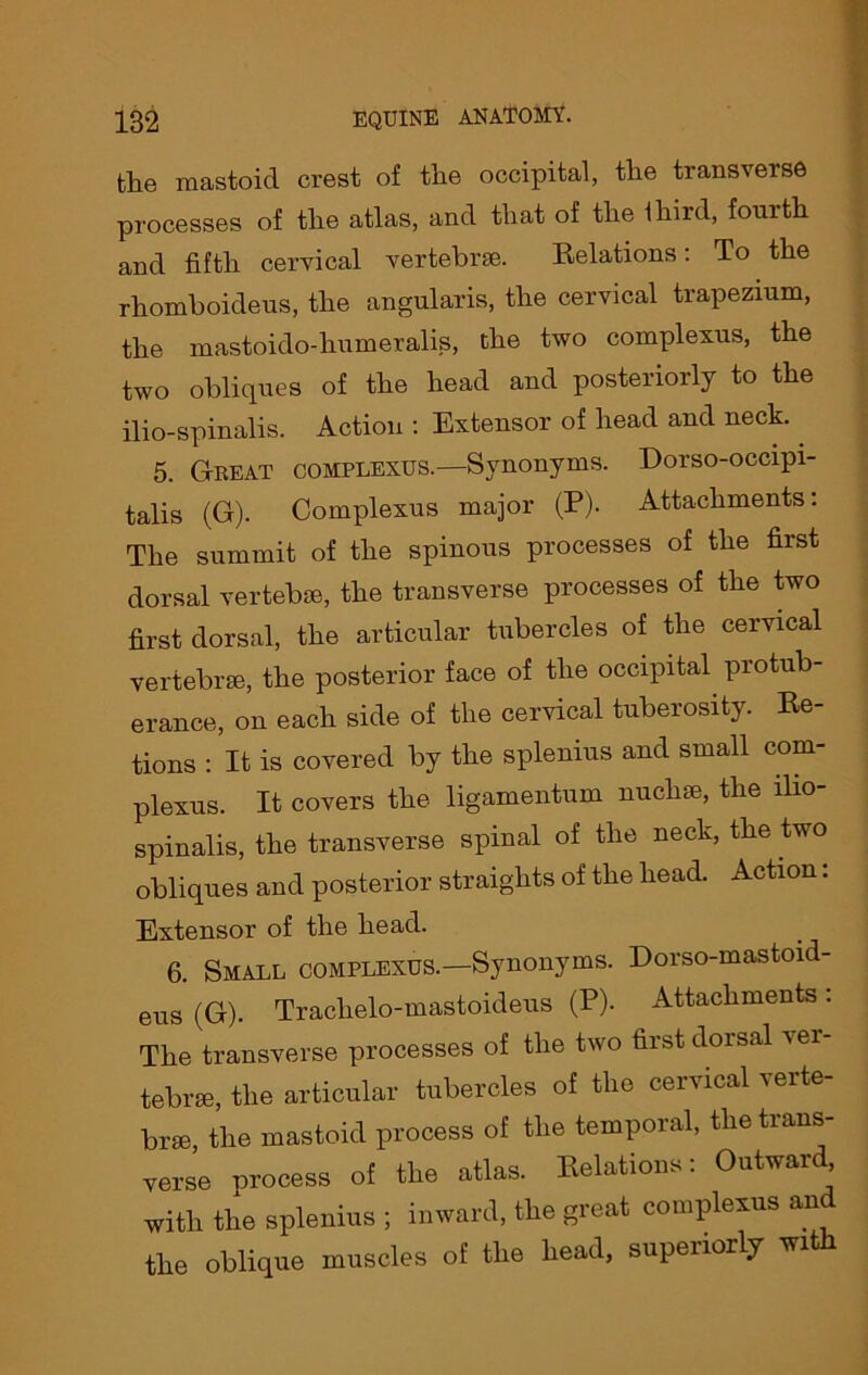 the mastoid crest of the occipital, the transverse processes of the atlas, and that of the ihird, fourth and fifth cervical vertebrae. Eelations: To the rhomboideus, the angularis, the cervical trapezium, the mastoido-humeralis, the two complexus, the two obliques of the head and posteriorly to the ilio-spinalis. Action : Extensor of head and neck.. 5. Great complexus.—Synonyms. Dorso-occipi- talis (G). Complexus major (P). Attachments: The summit of the spinous processes of the first dorsal vertebra, the transverse processes of the two first dorsal, the articular tubercles of the cervical vertebrae, the posterior face of the occipital protub- erance, on each side of the cervical tuberosity. Ee- tions : It is covered by the splenius and small com- plexus. It covers the ligamentum nuchae, the ilio- spinalis, the transverse spinal of the neck, the two obliques and posterior straights of the head. Action: Extensor of the head. 6. Small complexes.—Synonyms. Dorso-mastoid- eus (G). Traclielo-mastoideus (P). Attachments: The transverse processes of the two first dorsal ver- tebra, the articular tubercles of the cervical verte- bra, the mastoid process of the temporal, the trans- verse orocess of the atlas. Eelations: Outward, with the splenius ; inward, the great complexus and the oblique muscles of the head, superiorly with