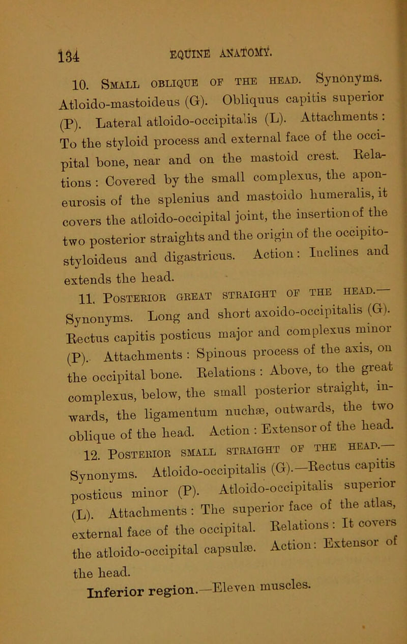 10. Small oblique of the head. Synonyms. Atloido-inastoicleus (G). Obliquus capitis superior (P). Lateral atloido-occipitalis (L). Attachments: To the styloid process and external face of the occi- pital bone, near and on the mastoid crest. Rela- tions : Covered by the small complexus, the apon- eurosis of the splenius and mastoido liumeralis, it covers the atloido-occipital joint, the insertion of the two posterior straights and the origin of the occipito- styloideus and digastricus. Action: Inclines and extends the head. 11. Posterior great straight of the head.— Synonyms. Long and short axoido-occipitalis (G). Rectus capitis posticus major and complexus minor (P).. Attachments : Spinous process of the axis, on the occipital bone. Relations : Above, to the great complexus, below, the small posterior straight, in- wards, the ligamentum nuchse, outwards, the two oblique of the head. Action : Extensor of the heac. 12. Posterior small straight of the head.— Synonyms. Atloido-occipitalis (G).—Rectus capitis posticus minor (P). Atloido-occipitalis superior (L). Attachments : The superior face of the atlas, external face of the occipital. Relations : It coveis the atloido-occipital capsulse. Action. Extensoi the head. Inferior region.—Eleven muscles.