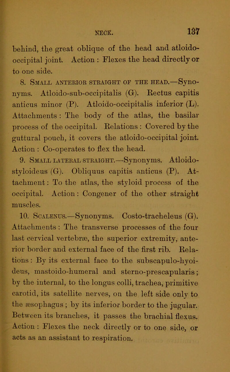 1ST behind, the great oblique of the head and atloido- occipital joint. Action : Flexes the head directly or to one side. 8. Small anterior straight of the head.—Syno- nyms. Atloido-sub-occipitalis (G). Rectus capitis anticus minor (P). Atloido-occipitalis inferior (L). Attachments : The body of the atlas, the basilar process of the occipital. Relations: Covered by the guttural pouch, it covers the atloido-occipital joint. Action : Co-operates to flex the head. 9. Small lateral straight.—Synonyms. Atloido- styloideus (G). Obliquus capitis anticus (P). At- tachment : To the atlas, the styloid process of the occipital. Action: Congener of the other straight muscles. 10. Scalenus.—Synonyms. Costo-tracheleus (G). Attachments : The transverse processes of the four last cervical vertebrae, the superior extremity, ante- rior border and external face of the first rib. Rela- tions : By its external face to the subscapulo-hyoi- deus, mastoido-humeral and sterno-prescapularis; by the internal, to the longus colli, trachea, primitive carotid, its satellite nerves, on the left side only to the sesopliagus ; by its inferior border to the jugular. Between its branches, it passes the brachial flexus. Action : Flexes the neck directly or to one side, or acts as an assistant to respiration.