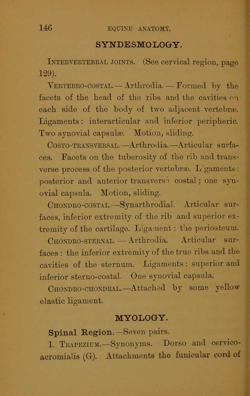 SYNDESMOLOGY. Intervertebral joints. (See cervical region, page 129). Vertebro-COSTAL.— Arthrodia. — Formed by the facets of the head of the ribs and the cavities on each side of the body of two adjacent vertebrae. Ligaments: iuterarticular and inferior peripheric. Two synovial capsulse. Motion, sliding. Costo-transversal.—Arthrodia.—Articular surfa- ces. Facets on the tuberosity of the rib and trans- verse process of the posterior vertebrae. L'gameuts : posterior and anterior transverse costal; one syn- ovial capsula. Motion, sliding. Chondro-costal.—Synarthrodia! Articular sur- faces, inferior extremity of the rib and superior ex- tremity of the cartilage. Ligament: the periosteum. Chondro-sternal. — Arthrodia. Articular sur- faces : the inferior extremity of the time ribs and the cavities of the sternum. Ligaments: superior aud inferior sterno-costal. One synovial capsula. Chondro-chondral.—Attached by some yellow elastic ligament. MYOLOGY. Spinal Region.—Seven pairs. 1. Trapezium.—Synonyms. Dorso and cervico- acromialis (G). Attachments the funicular cord of