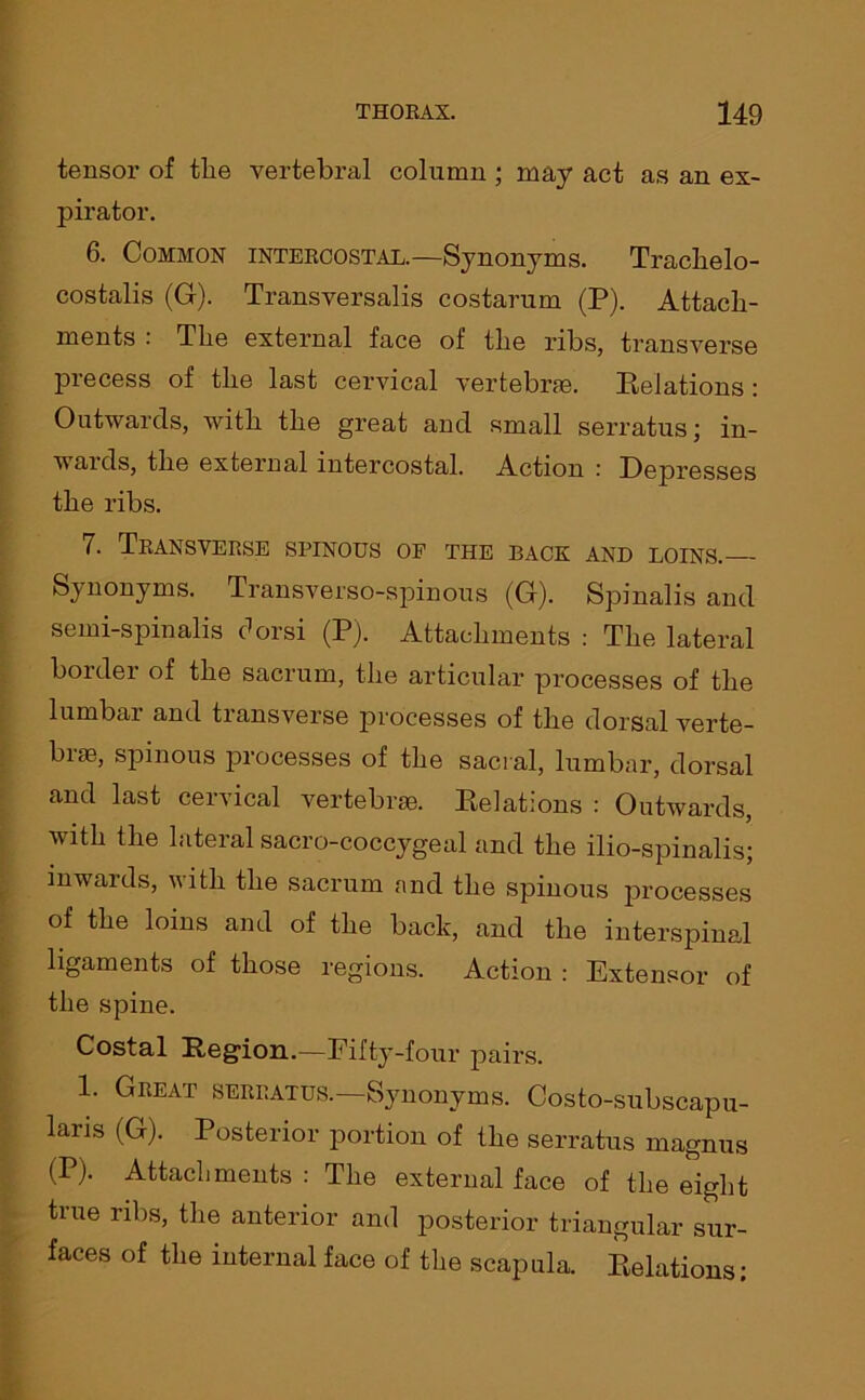 tensor of the vertebral column ; may act as an ex- pirator. 6. Common intercostal.—Synonyms. Traclielo- costalis (G). Transversalis costarum (P). Attach- ments : The external face of the ribs, transverse precess of the last cervical vertebrae. Relations : Outwards, with the great and small serratus; in- wards, the external intercostal. Action .■ Depresses the ribs. 7. Transverse spinous op the back and loins. Synonyms. Transverso-spinous (G). Spinalis and semi-spinalis dorsi (P). Attachments : The lateral bolder of the sacrum, the articular processes of the lumbar and transverse processes of the dorsal verte- brae, spinous processes of the sacral, lumbar, dorsal and last cervical vertebrae. Relations : Outwards, with the lateral sacro-coccygeal and the ilio-spinalis; inwards, with the sacrum and the spinous processes of the loins and of the back, and the interspinal ligaments of those regions. Action : Extensor of the spine. Costal Region.—Fifty-four pairs. 1. Great serratus.—Synonyms. Costo-subscapu- Rris (G). Posterior portion of the serratus magnus (P). Attachments : The external face of the eight true ribs, the anterior and posterior triangular sur- faces of the internal face of the scapula. Relations;