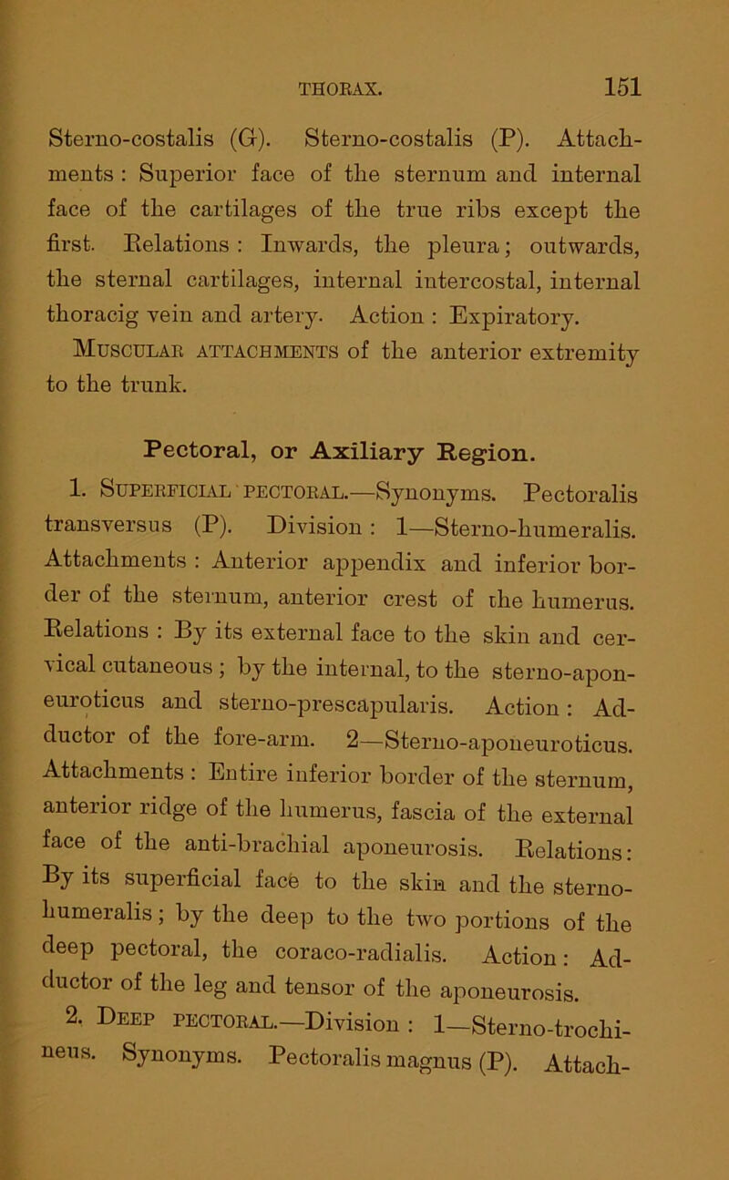 Sterno-costalis (G). Sterno-costalis (P). Attach- ments : Superior face of the sternum and internal face of the cartilages of the true ribs except the first. Relations : Inwards, the pleura; outwards, the sternal cartilages, internal intercostal, internal thoracig yein and artery. Action : Expiratory. Muscular attachments of the anterior extremity to the trunk. Pectoral, or Axiliary Region. 1. Superficial pectoral.—Synonyms. Pectoralis transyersus (P). Division : 1—Sterno-humeralis. Attachments : Anterior appendix and inferior bor- der of the sternum, anterior crest of the humerus. Relations : By its external face to the skin and cer- vical cutaneous ; by the internal, to the sterno-apon- euroticus and sterno-prescapularis. Action: Ad- ductor of the fore-arm. 2—Sterno-apoueuroticus. Attachments : Entire inferior border of the sternum, anterior ridge of the humerus, fascia of the external face of the anti-brachial aponeurosis. Relations: By its superficial face to the skin and the sterno- humeralis ; by the deep to the two portions of the deep pectoral, the coraco-radialis. Action: Ad- ductor of the leg and tensor of the aponeurosis. 2. Deep pectoral.—Division : 1—Sterno-troclii- ueus. Synonyms. Pectoralis magnus (P). Attach-