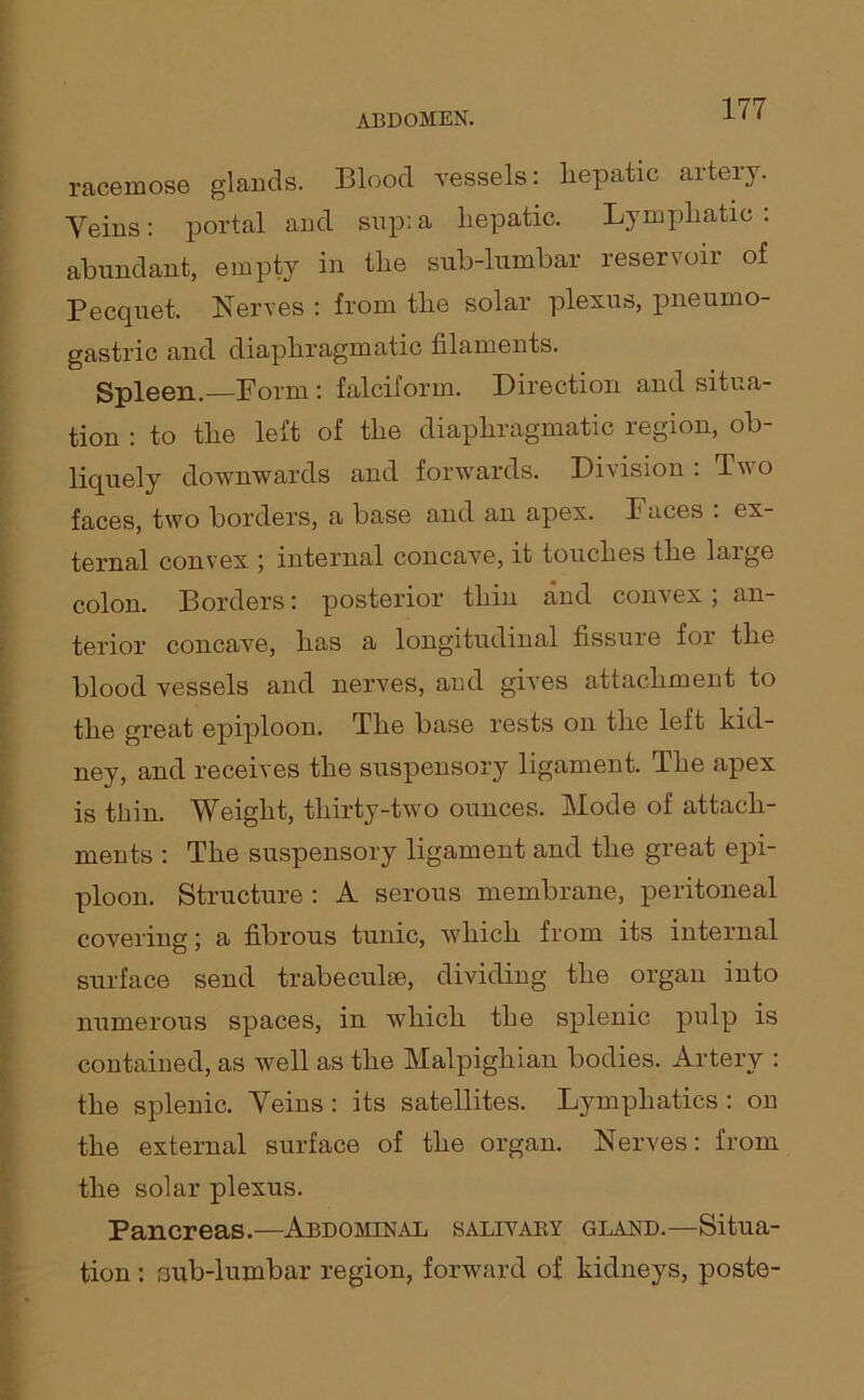 racemose glands. Blood vessels: hepatic artery. Veins: portal and sup: a hepatic. Lymphatic : abundant, empty in the sub-lumbar reservoir of Pecquet. Nerves : from the solar plexus, pneumo- gastric and diaphragmatic filaments. Spleen.—Porm : falciform. Direction and situa- tion : to the left of the diaphragmatic region, ob- liquely downwards and forwards. Division . IV o faces, two borders, a base and an apex. Paces . ex- ternal convex ; internal concave, it touches the large colon. Borders: posterior thin and convex, an- terior concave, has a longitudinal fissure for the blood vessels and nerves, and gives attachment to the great epiploon. The base rests on the left kid- ney, and receives the suspensory ligament. The apex is thin. Weight, thirty-two ounces. Mode of attach- ments : The suspensory ligament and the great epi- ploon. Structure : A serous membrane, peritoneal covering; a fibrous tunic, which from its internal surface send trabeculae, dividing the organ into numerous spaces, in which the splenic pulp is contained, as well as the Malpighian bodies. Artery : the splenic. Veins : its satellites. Lymphatics : on the external surface of the organ. Nerves: from the solar plexus. Pancreas.—Abdominal salivaky gland.—Situa- tion : sab-lumbar region, forward of kidneys, poste-