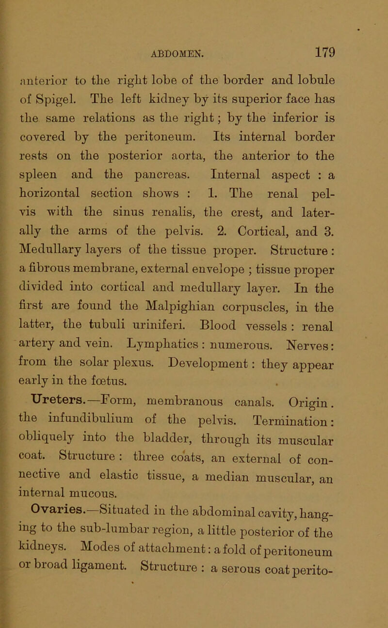 anterior to tlie right lobe of the border and lobule of Spigel. The left kidney by its superior face has the same relations as the right; by the inferior is covered by the peritoneum. Its internal border rests on the posterior aorta, the anterior to the spleen and the pancreas. Internal aspect : a horizontal section shows : 1. The renal pel- vis with the sinus renalis, the crest, and later- ally the arms of the pelvis. 2. Cortical, and 3. Medullary layers of the tissue proper. Structure : a fibrous membrane, external envelope ; tissue proper divided into cortical and medullary layer. In the first are found the Malpighian corpuscles, in the latter, the tubuli uriniferi. Blood vessels : renal artery and vein. Lymphatics : numerous. Nerves: from the solar plexus. Development: they appear early in the foetus. Ureters.—Form, membranous canals. Origin. I the infundibulium of the pelvis. Termination: obliquely into the bladder, through its muscular coat. Structure : three coats, an external of con- nective and elastic tissue, a median muscular, an internal mucous. Ovaries. Situated in the abdominal cavity, hang- ing to the sub-lumbar region, a little posterior of the kidneys. Modes of attachment: a fold of peritoneum or broad ligament. Structure : a serous coat jDerito-